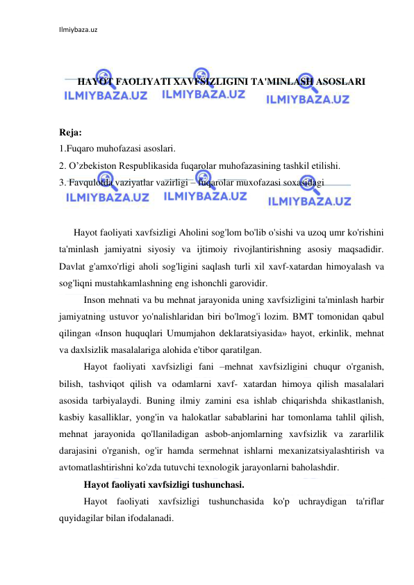 Ilmiybaza.uz 
 
 
 
HAYOT FAOLIYATI XAVFSIZLIGINI TA'MINLASH ASOSLARI 
 
 
Reja: 
1.Fuqaro muhofazasi asoslari. 
2. O’zbekiston Respublikasida fuqarolar muhofazasining tashkil etilishi. 
3. Favqulotda vaziyatlar vazirligi – fuqarolar muxofazasi soxasidagi 
 
 
      Hayot faoliyati xavfsizligi Aholini sog'lom bo'lib o'sishi va uzoq umr ko'rishini 
ta'minlash jamiyatni siyosiy va ijtimoiy rivojlantirishning asosiy maqsadidir. 
Davlat g'amxo'rligi aholi sog'ligini saqlash turli xil xavf-xatardan himoyalash va 
sog'liqni mustahkamlashning eng ishonchli garovidir.  
Inson mehnati va bu mehnat jarayonida uning xavfsizligini ta'minlash harbir 
jamiyatning ustuvor yo'nalishlaridan biri bo'lmog'i lozim. BMT tomonidan qabul 
qilingan «Inson huquqlari Umumjahon deklaratsiyasida» hayot, erkinlik, mehnat 
va daxlsizlik masalalariga alohida e'tibor qaratilgan. 
Hayot faoliyati xavfsizligi fani –mehnat xavfsizligini chuqur o'rganish, 
bilish, tashviqot qilish va odamlarni xavf- xatardan himoya qilish masalalari 
asosida tarbiyalaydi. Buning ilmiy zamini esa ishlab chiqarishda shikastlanish, 
kasbiy kasalliklar, yong'in va halokatlar sabablarini har tomonlama tahlil qilish, 
mehnat jarayonida qo'llaniladigan asbob-anjomlarning xavfsizlik va zararlilik 
darajasini o'rganish, og'ir hamda sermehnat ishlarni mexanizatsiyalashtirish va 
avtomatlashtirishni ko'zda tutuvchi texnologik jarayonlarni baholashdir.  
Hayot faoliyati xavfsizligi tushunchasi.  
Hayot faoliyati xavfsizligi tushunchasida ko'p uchraydigan ta'riflar 
quyidagilar bilan ifodalanadi.  
