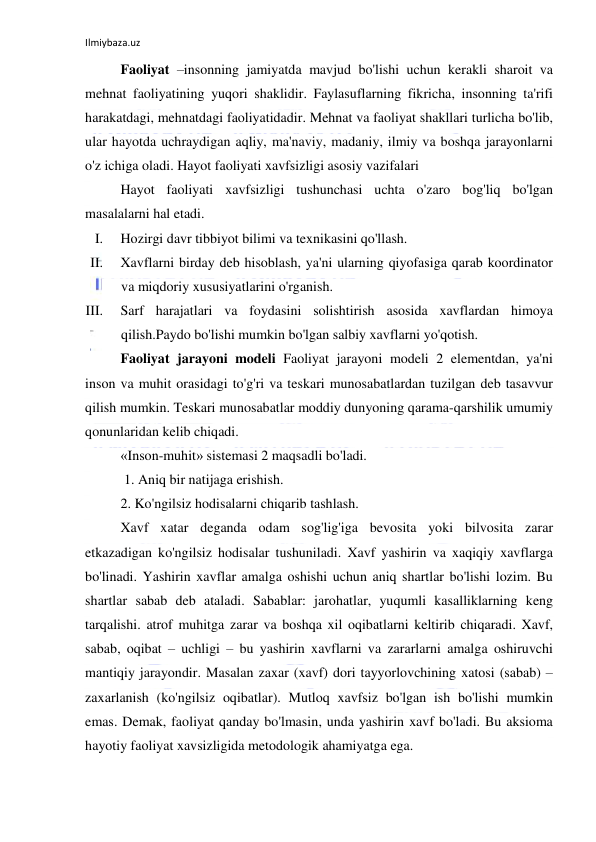 Ilmiybaza.uz 
 
Faoliyat –insonning jamiyatda mavjud bo'lishi uchun kerakli sharoit va 
mehnat faoliyatining yuqori shaklidir. Faylasuflarning fikricha, insonning ta'rifi 
harakatdagi, mehnatdagi faoliyatidadir. Mehnat va faoliyat shakllari turlicha bo'lib, 
ular hayotda uchraydigan aqliy, ma'naviy, madaniy, ilmiy va boshqa jarayonlarni 
o'z ichiga oladi. Hayot faoliyati xavfsizligi asosiy vazifalari 
Hayot faoliyati xavfsizligi tushunchasi uchta o'zaro bog'liq bo'lgan 
masalalarni hal etadi.  
I. 
Hozirgi davr tibbiyot bilimi va texnikasini qo'llash.  
II. 
Xavflarni birday deb hisoblash, ya'ni ularning qiyofasiga qarab koordinator 
va miqdoriy xususiyatlarini o'rganish.  
III. 
Sarf harajatlari va foydasini solishtirish asosida xavflardan himoya 
qilish.Paydo bo'lishi mumkin bo'lgan salbiy xavflarni yo'qotish.  
Faoliyat jarayoni modeli Faoliyat jarayoni modeli 2 elementdan, ya'ni 
inson va muhit orasidagi to'g'ri va teskari munosabatlardan tuzilgan deb tasavvur 
qilish mumkin. Teskari munosabatlar moddiy dunyoning qarama-qarshilik umumiy 
qonunlaridan kelib chiqadi.  
«Inson-muhit» sistemasi 2 maqsadli bo'ladi. 
 1. Aniq bir natijaga erishish.  
2. Ko'ngilsiz hodisalarni chiqarib tashlash.  
Xavf xatar deganda odam sog'lig'iga bevosita yoki bilvosita zarar 
etkazadigan ko'ngilsiz hodisalar tushuniladi. Xavf yashirin va xaqiqiy xavflarga 
bo'linadi. Yashirin xavflar amalga oshishi uchun aniq shartlar bo'lishi lozim. Bu 
shartlar sabab deb ataladi. Sabablar: jarohatlar, yuqumli kasalliklarning keng 
tarqalishi. atrof muhitga zarar va boshqa xil oqibatlarni keltirib chiqaradi. Xavf, 
sabab, oqibat – uchligi – bu yashirin xavflarni va zararlarni amalga oshiruvchi 
mantiqiy jarayondir. Masalan zaxar (xavf) dori tayyorlovchining xatosi (sabab) – 
zaxarlanish (ko'ngilsiz oqibatlar). Mutloq xavfsiz bo'lgan ish bo'lishi mumkin 
emas. Demak, faoliyat qanday bo'lmasin, unda yashirin xavf bo'ladi. Bu aksioma 
hayotiy faoliyat xavsizligida metodologik ahamiyatga ega.  
