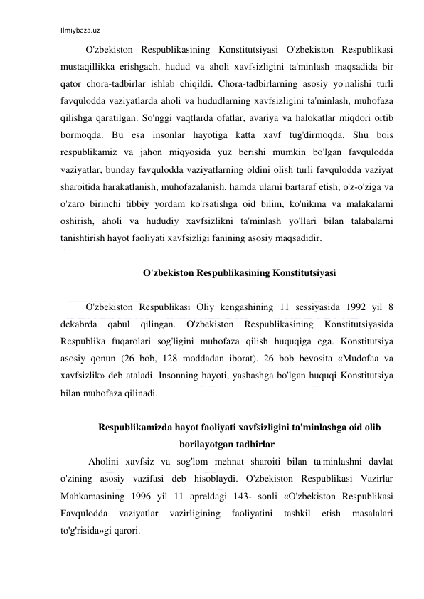 Ilmiybaza.uz 
 
O'zbekiston Respublikasining Konstitutsiyasi O'zbekiston Respublikasi 
mustaqillikka erishgach, hudud va aholi xavfsizligini ta'minlash maqsadida bir 
qator chora-tadbirlar ishlab chiqildi. Chora-tadbirlarning asosiy yo'nalishi turli 
favqulodda vaziyatlarda aholi va hududlarning xavfsizligini ta'minlash, muhofaza 
qilishga qaratilgan. So'nggi vaqtlarda ofatlar, avariya va halokatlar miqdori ortib 
bormoqda. Bu esa insonlar hayotiga katta xavf tug'dirmoqda. Shu bois 
respublikamiz va jahon miqyosida yuz berishi mumkin bo'lgan favqulodda 
vaziyatlar, bunday favqulodda vaziyatlarning oldini olish turli favqulodda vaziyat 
sharoitida harakatlanish, muhofazalanish, hamda ularni bartaraf etish, o'z-o'ziga va 
o'zaro birinchi tibbiy yordam ko'rsatishga oid bilim, ko'nikma va malakalarni 
oshirish, aholi va hududiy xavfsizlikni ta'minlash yo'llari bilan talabalarni 
tanishtirish hayot faoliyati xavfsizligi fanining asosiy maqsadidir.  
 
O'zbekiston Respublikasining Konstitutsiyasi 
 
O'zbekiston Respublikasi Oliy kengashining 11 sessiyasida 1992 yil 8 
dekabrda 
qabul 
qilingan. 
O'zbekiston 
Respublikasining 
Konstitutsiyasida 
Respublika fuqarolari sog'ligini muhofaza qilish huquqiga ega. Konstitutsiya 
asosiy qonun (26 bob, 128 moddadan iborat). 26 bob bevosita «Mudofaa va 
xavfsizlik» deb ataladi. Insonning hayoti, yashashga bo'lgan huquqi Konstitutsiya 
bilan muhofaza qilinadi.  
 
Respublikamizda hayot faoliyati xavfsizligini ta'minlashga oid olib 
borilayotgan tadbirlar 
 Aholini xavfsiz va sog'lom mehnat sharoiti bilan ta'minlashni davlat 
o'zining asosiy vazifasi deb hisoblaydi. O'zbekiston Respublikasi Vazirlar 
Mahkamasining 1996 yil 11 apreldagi 143- sonli «O'zbekiston Respublikasi 
Favqulodda 
vaziyatlar 
vazirligining 
faoliyatini 
tashkil 
etish 
masalalari 
to'g'risida»gi qarori.  
