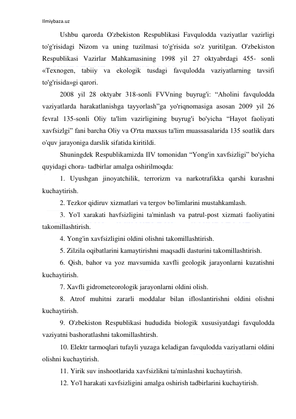 Ilmiybaza.uz 
 
Ushbu qarorda O'zbekiston Respublikasi Favqulodda vaziyatlar vazirligi 
to'g'risidagi Nizom va uning tuzilmasi to'g'risida so'z yuritilgan. O'zbekiston 
Respublikasi Vazirlar Mahkamasining 1998 yil 27 oktyabrdagi 455- sonli 
«Texnogen, tabiiy va ekologik tusdagi favqulodda vaziyatlarning tavsifi 
to'g'risida»gi qarori.  
2008 yil 28 oktyabr 318-sonli FVVning buyrug'i: “Aholini favqulodda 
vaziyatlarda harakatlanishga tayyorlash”ga yo'riqnomasiga asosan 2009 yil 26 
fevral 135-sonli Oliy ta'lim vazirligining buyrug'i bo'yicha “Hayot faoliyati 
xavfsizlgi” fani barcha Oliy va O'rta maxsus ta'lim muassasalarida 135 soatlik dars 
o'quv jarayoniga darslik sifatida kiritildi.  
Shuningdek Respublikamizda IIV tomonidan “Yong'in xavfsizligi” bo'yicha 
quyidagi chora- tadbirlar amalga oshirilmoqda:  
1. Uyushgan jinoyatchilik, terrorizm va narkotrafikka qarshi kurashni 
kuchaytirish.         
2. Tezkor qidiruv xizmatlari va tergov bo'limlarini mustahkamlash.  
3. Yo'l xarakati havfsizligini ta'minlash va patrul-post xizmati faoliyatini 
takomillashtirish.  
4. Yong'in xavfsizligini oldini olishni takomillashtirish.  
5. Zilzila oqibatlarini kamaytirishni maqsadli dasturini takomillashtirish.  
6. Qish, bahor va yoz mavsumida xavfli geologik jarayonlarni kuzatishni 
kuchaytirish.  
7. Xavfli gidrometeorologik jarayonlarni oldini olish.  
8. Atrof muhitni zararli moddalar bilan ifloslantirishni oldini olishni 
kuchaytirish.  
9. O'zbekiston Respublikasi hududida biologik xususiyatdagi favqulodda 
vaziyatni bashoratlashni takomillashtirsh.  
10. Elektr tarmoqlari tufayli yuzaga keladigan favqulodda vaziyatlarni oldini 
olishni kuchaytirish.  
11. Yirik suv inshootlarida xavfsizlikni ta'minlashni kuchaytirish.  
12. Yo'l harakati xavfsizligini amalga oshirish tadbirlarini kuchaytirish.  
