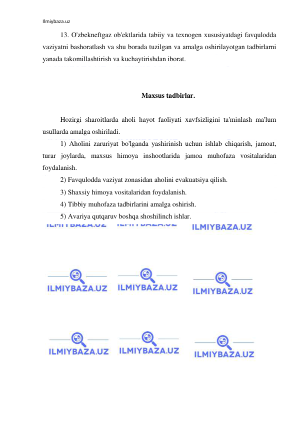 Ilmiybaza.uz 
 
13. O'zbekneftgaz ob'ektlarida tabiiy va texnogen xususiyatdagi favqulodda 
vaziyatni bashoratlash va shu borada tuzilgan va amalga oshirilayotgan tadbirlarni 
yanada takomillashtirish va kuchaytirishdan iborat. 
 
 
Maxsus tadbirlar. 
 
Hozirgi sharoitlarda aholi hayot faoliyati xavfsizligini ta'minlash ma'lum 
usullarda amalga oshiriladi.  
1) Aholini zaruriyat bo'lganda yashirinish uchun ishlab chiqarish, jamoat, 
turar joylarda, maxsus himoya inshootlarida jamoa muhofaza vositalaridan 
foydalanish.  
2) Favqulodda vaziyat zonasidan aholini evakuatsiya qilish.  
3) Shaxsiy himoya vositalaridan foydalanish.  
4) Tibbiy muhofaza tadbirlarini amalga oshirish.  
5) Avariya qutqaruv boshqa shoshilinch ishlar. 
 
 
 
 
 
