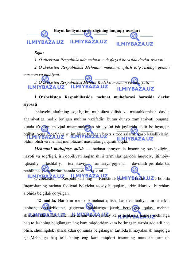  
 
 
 
Hayot faoliyati xavfsizligining huquqiy asoslari 
 
 
Reja: 
1. O‘zbekiston Respublikasida mehnat muhofazasi borasida davlat siyosati. 
2. O‘zbekiston Respublikasi Mehnatni muhofaza qilish to‘g‘risidagi qonuni 
mazmun va mohiyati.  
3. O‘zbekiston Respublikasi Mehnat Kodeksi mazmun va mohiyati. 
 
1. O‘zbekiston Respublikasida mehnat muhofazasi borasida davlat 
siyosati 
Ishlovchi aholining sog‘lig‘ini muhofaza qilish va mustahkamlash davlat 
ahamiyatiga molik bo‘lgan muhim vazifadir. Butun dunyo xamjamiyati bugungi 
kunda e’tiborni mavjud muammolardan biri, ya’ni ish joylarida sodir bo‘layotgan 
oqibati yengil, og‘ir va o‘lim bilan tugagan baxtsiz xodisalarni, kasb kasalliklarini 
oldini olish va mehnat muhofazasi masalalariga qaratmoqda.  
Mehnatni muhofaza qilish — mehnat jarayonida insonning xavfsizligini, 
hayoti va sog‘lig‘i, ish qobiliyati saqlanishini ta’minlashga doir huquqiy, ijtimoiy-
iqtisodiy, 
tashkiliy, 
texnikaviy, 
sanitariya-gigiena, 
davolash-profilaktika, 
reabilitatsiya tadbirlari hamda vositalari tizimi. 
O‘zbekiston 
Respublikasining 
Konstitutsiyasi 
2-bo‘limi 
9-bobida 
fuqarolarning mehnat faoliyati bo`yicha asosiy huquqlari, erkinliklari va burchlari 
alohida belgilab qo‘yilgan.  
42-modda. Har kim munosib mehnat qilish, kasb va faoliyat turini erkin 
tanlash, xavfsizlik va gigiyena talablariga javob beradigan qulay mehnat 
sharoitlarida ishlash, mehnati uchun hech qanday kamsitishlarsiz hamda mehnatga 
haq to‘lashning belgilangan eng kam miqdoridan kam bo‘lmagan tarzda adolatli haq 
olish, shuningdek ishsizlikdan qonunda belgilangan tartibda himoyalanish huquqiga 
ega.Mehnatga haq to‘lashning eng kam miqdori insonning munosib turmush 
