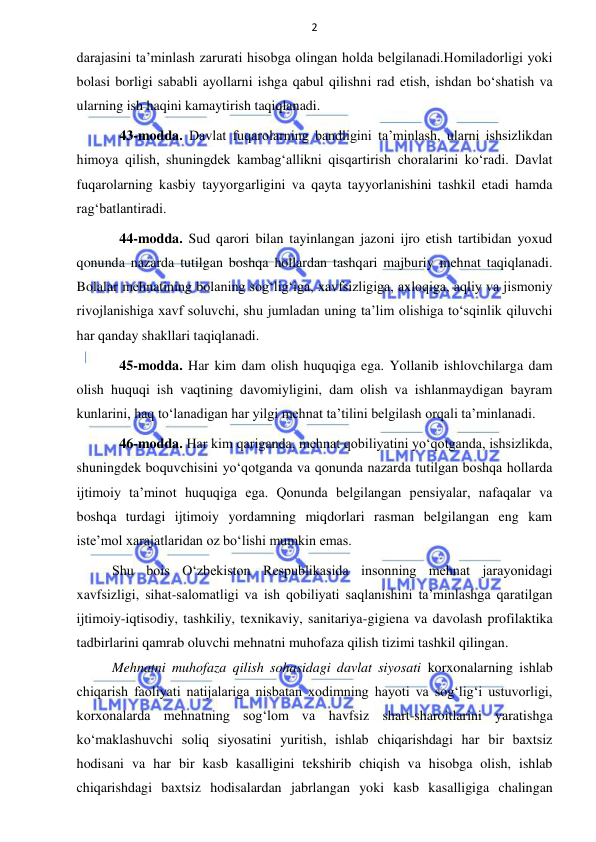 2 
 
 
darajasini ta’minlash zarurati hisobga olingan holda belgilanadi.Homiladorligi yoki 
bolasi borligi sababli ayollarni ishga qabul qilishni rad etish, ishdan bo‘shatish va 
ularning ish haqini kamaytirish taqiqlanadi. 
43-modda. Davlat fuqarolarning bandligini ta’minlash, ularni ishsizlikdan 
himoya qilish, shuningdek kambag‘allikni qisqartirish choralarini ko‘radi. Davlat 
fuqarolarning kasbiy tayyorgarligini va qayta tayyorlanishini tashkil etadi hamda 
rag‘batlantiradi. 
44-modda. Sud qarori bilan tayinlangan jazoni ijro etish tartibidan yoxud 
qonunda nazarda tutilgan boshqa hollardan tashqari majburiy mehnat taqiqlanadi. 
Bolalar mehnatining bolaning sog‘lig‘iga, xavfsizligiga, axloqiga, aqliy va jismoniy 
rivojlanishiga xavf soluvchi, shu jumladan uning ta’lim olishiga to‘sqinlik qiluvchi 
har qanday shakllari taqiqlanadi. 
45-modda. Har kim dam olish huquqiga ega. Yollanib ishlovchilarga dam 
olish huquqi ish vaqtining davomiyligini, dam olish va ishlanmaydigan bayram 
kunlarini, haq to‘lanadigan har yilgi mehnat ta’tilini belgilash orqali ta’minlanadi. 
46-modda. Har kim qariganda, mehnat qobiliyatini yo‘qotganda, ishsizlikda, 
shuningdek boquvchisini yo‘qotganda va qonunda nazarda tutilgan boshqa hollarda 
ijtimoiy ta’minot huquqiga ega. Qonunda belgilangan pensiyalar, nafaqalar va 
boshqa turdagi ijtimoiy yordamning miqdorlari rasman belgilangan eng kam 
iste’mol xarajatlaridan oz bo‘lishi mumkin emas. 
Shu bois O‘zbekiston Respublikasida insonning mehnat jarayonidagi 
xavfsizligi, sihat-salomatligi va ish qobiliyati saqlanishini ta’minlashga qaratilgan 
ijtimoiy-iqtisodiy, tashkiliy, texnikaviy, sanitariya-gigiena va davolash profilaktika 
tadbirlarini qamrab oluvchi mehnatni muhofaza qilish tizimi tashkil qilingan.  
Mehnatni muhofaza qilish sohasidagi davlat siyosati korxonalarning ishlab 
chiqarish faoliyati natijalariga nisbatan xodimning hayoti va sog‘lig‘i ustuvorligi, 
korxonalarda mehnatning sog‘lom va havfsiz shart-sharoitlarini yaratishga 
ko‘maklashuvchi soliq siyosatini yuritish, ishlab chiqarishdagi har bir baxtsiz 
hodisani va har bir kasb kasalligini tekshirib chiqish va hisobga olish, ishlab 
chiqarishdagi baxtsiz hodisalardan jabrlangan yoki kasb kasalligiga chalingan 
