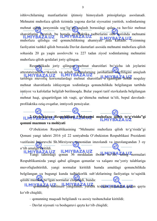 3 
 
 
ishlovchilarning manfaatlarini ijtimoiy himoyalash prinsiplariga asoslanadi. 
Mehnatni muhofaza qilish tizimida yagona davlat siyosatini yuritish, xodimlarning 
mehnat qilish jarayonida sog‘lig‘ini saqlash borasidagi qulay va havfsiz mehnat 
sharoitlarini yaratish, bu borada profilaktika tadbirlarini olib borishda mehnatni 
muhofaza qilishga oid qonunchilikning ahamiyati juda kattadir. Tizimning 
faoliyatini tashkil qilish borasida Davlat dasturlari asosida mehnatni muhofaza qilish 
sohasida 20 ga yaqin asoslovchi va 227 tadan ziyod xodimlarning mehnatini 
muhofaza qilish qoidalari joriy qilingan.  
Respublikada joriy qilingan mehnat sharoitlari bo‘yicha ish joylarini 
attestatsiyadan o‘tkazish va asbob uskunalarning jarohatlash xavfliligini aniqlash 
tartibiga muvofiq korxonalardagi mehnat sharoitlari o‘rganilgan holda noqulay 
mehnat sharoitlarda ishlayotgan xodimlarga qonunchilikda belgilangan tartibda 
imtiyoz va kafolatlar belgilab berilmoqda. Bular yuqori tarif stavkalarda belgilangan 
mehnat haqi, qisqartirilgan ish vaqti, qo‘shimcha mehnat ta’tili, bepul davolash-
profilaktika oziq-ovqatlar, imtiyozli pensiyalar.  
 
2. O‘zbekiston Respublikasi “Mehnatni muhofaza qilish to‘g‘risida”gi 
qonuni mazmun va mohiyati 
O‘zbekiston Respublikasining “Mehnatni muhofaza qilish to‘g‘risida”gi 
Qonuni yangi tahriri 2016 yil 22 sentyabrda O‘zbekiston Respublikasi Prezidenti 
vazifasini bajaruvchi Sh.Mirziyoev tomonidan imzolandi va imzolangandan 3 oy 
o‘tib amalga kiritildi. 
Yangi tahrirdagi qonun 36 moddadan iborat bo‘lib, uning normalari 
Respublikamizda yangi qabul qilingan qonunlar va xalqaro me’yoriy talablariga 
muvofiqlashtirildi, yangi normalar kiritildi hamda amaldagi qonunchilikda 
belgilangan va bugungi kunda tadbirkorlik sub’ektlarining faoliyatiga to‘sqinlik 
qilishi mumkin bo‘lgan normalar chiqarildi, bunda: 
– qonunning tuzilmasi yangilandi, yuridik texnika yuzasidan qonun qayta 
ko‘rib chiqildi; 
– qonunning maqsadi belgilandi va asosiy tushunchalar kiritildi; 
– Davlat siyosati va boshqaruvi qayta ko‘rib chiqildi; 
