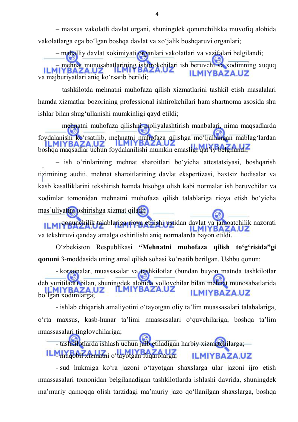 4 
 
 
– maxsus vakolatli davlat organi, shuningdek qonunchilikka muvofiq alohida 
vakolatlarga ega bo‘lgan boshqa davlat va xo‘jalik boshqaruvi organlari; 
– mahalliy davlat xokimiyati organlari vakolatlari va vazifalari belgilandi; 
– mehnat munosabatlarining ishtirokchilari ish beruvchi va xodimning xuquq 
va majburiyatlari aniq ko‘rsatib berildi; 
– tashkilotda mehnatni muhofaza qilish xizmatlarini tashkil etish masalalari 
hamda xizmatlar bozorining professional ishtirokchilari ham shartnoma asosida shu 
ishlar bilan shug‘ullanishi mumkinligi qayd etildi; 
– mehnatni muhofaza qilishni moliyalashtirish manbalari, nima maqsadlarda 
foydalanishi ko‘rsatilib, mehnatni muhofaza qilishga mo‘ljallangan mablag‘lardan 
boshqa maqsadlar uchun foydalanilishi mumkin emasligi qat’iy belgilandi; 
– ish o‘rinlarining mehnat sharoitlari bo‘yicha attestatsiyasi, boshqarish 
tizimining auditi, mehnat sharoitlarining davlat ekspertizasi, baxtsiz hodisalar va 
kasb kasalliklarini tekshirish hamda hisobga olish kabi normalar ish beruvchilar va 
xodimlar tomonidan mehnatni muhofaza qilish talablariga rioya etish bo‘yicha 
mas’uliyatini oshirishga xizmat qiladi; 
– qonunchilik talablariga rioya etilishi ustidan davlat va jamoatchilik nazorati 
va tekshiruvi qanday amalga oshirilishi aniq normalarda bayon etildi. 
O‘zbekiston Respublikasi “Mehnatni muhofaza qilish to‘g‘risida”gi 
qonuni 3-moddasida uning amal qilish sohasi ko‘rsatib berilgan. Ushbu qonun: 
- korxonalar, muassasalar va tashkilotlar (bundan buyon matnda tashkilotlar 
deb yuritiladi) bilan, shuningdek alohida yollovchilar bilan mehnat munosabatlarida 
bo‘lgan xodimlarga; 
- ishlab chiqarish amaliyotini o‘tayotgan oliy ta’lim muassasalari talabalariga, 
o‘rta maxsus, kasb-hunar ta’limi muassasalari o‘quvchilariga, boshqa ta’lim 
muassasalari tinglovchilariga; 
- tashkilotlarda ishlash uchun jalb etiladigan harbiy xizmatchilarga; 
- muqobil xizmatni o‘tayotgan fuqarolarga; 
- sud hukmiga ko‘ra jazoni o‘tayotgan shaxslarga ular jazoni ijro etish 
muassasalari tomonidan belgilanadigan tashkilotlarda ishlashi davrida, shuningdek 
ma’muriy qamoqqa olish tarzidagi ma’muriy jazo qo‘llanilgan shaxslarga, boshqa 
