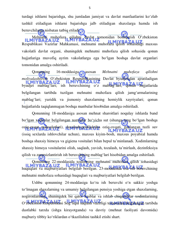 5 
 
 
turdagi ishlarni bajarishga, shu jumladan jamiyat va davlat manfaatlarini ko‘zlab 
tashkil etiladigan ishlarni bajarishga jalb etiladigan shaxslarga hamda ish 
beruvchilarga nisbatan tatbiq etiladi.  
Mehnatni muhofaza qilishni davlat tomonidan boshqarish O‘zbekiston 
Respublikasi Vazirlar Mahkamasi, mehnatni muhofaza qilish sohasidagi maxsus 
vakolatli davlat organi, shuningdek mehnatni muhofaza qilish sohasida qonun 
hujjatlariga muvofiq ayrim vakolatlarga ega bo‘lgan boshqa davlat organlari 
tomonidan amalga oshiriladi. 
Qonunning 
16-moddasiga 
asosan 
Mehnatni 
muhofaza 
qilishni 
moliyalashtirish O‘zbekiston Respublikasining Davlat byudjetidan ajratiladigan 
byudjet mablag‘lari; ish beruvchining o‘z mablag‘lari; qonun hujjatlarida 
belgilangan tartibda tuzilgan mehnatni muhofaza qilish jamg‘armalarining 
mablag‘lari; yuridik va jismoniy shaxslarning homiylik xayriyalari; qonun 
hujjatlarida taqiqlanmagan boshqa manbalar hisobidan amalga oshiriladi. 
Qonunning 18-moddasiga asosan mehnat sharoitlari noqulay ishlarda band 
bo‘lgan xodimlar belgilangan normalar bo‘yicha sut (shunga teng bo‘lgan boshqa 
oziq-ovqat mahsulotlari), davolash-profilaktika oziq-ovqati, gazlangan tuzli suv 
(issiq sexlarda ishlovchilar uchun), maxsus kiyim-bosh, maxsus poyabzal hamda 
boshqa shaxsiy himoya va gigiena vositalari bilan bepul ta’minlanadi. Xodimlarning 
shaxsiy himoya vositalarini olish, saqlash, yuvish, tozalash, ta’mirlash, dezinfeksiya 
qilish va zararsizlantirish ish beruvchining mablag‘lari hisobidan amalga oshiriladi. 
Qonunning 22-moddasida xodimning mehnatni muhofaza qilish sohasidagi 
huquqlari va majburiyatlari belgilab berilgan. 23-moddasida esa ish beruvchining 
mehnatni muhofaza sohasidagi huquqlari va majburiyatlari belgilab berilgan. 
Ushbu qonunning 24-moddasiga ko‘ra ish beruvchi o‘n sakkiz yoshga 
to‘lmagan shaxslarning va umumiy belgilangan pensiya yoshiga etgan shaxslarning, 
nogironlarning, shuningdek bir qator kasblar va ishlab chiqarishlar xodimlarining 
O‘zbekiston Respublikasi Sog‘liqni saqlash vazirligi tomonidan belgilangan tartibda 
dastlabki tarzda (ishga kirayotganda) va davriy (mehnat faoliyati davomida) 
majburiy tibbiy ko‘riklardan o‘tkazilishini tashkil etishi shart. 
