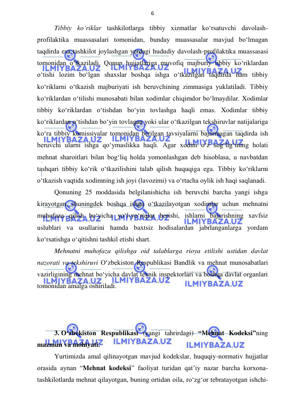 6 
 
 
Tibbiy ko‘riklar tashkilotlarga tibbiy xizmatlar ko‘rsatuvchi davolash-
profilaktika muassasalari tomonidan, bunday muassasalar mavjud bo‘lmagan 
taqdirda esa tashkilot joylashgan yerdagi hududiy davolash-profilaktika muassasasi 
tomonidan o‘tkaziladi. Qonun hujjatlariga muvofiq majburiy tibbiy ko‘riklardan 
o‘tishi lozim bo‘lgan shaxslar boshqa ishga o‘tkazilgan taqdirda ham tibbiy 
ko‘riklarni o‘tkazish majburiyati ish beruvchining zimmasiga yuklatiladi. Tibbiy 
ko‘riklardan o‘tilishi munosabati bilan xodimlar chiqimdor bo‘lmaydilar. Xodimlar 
tibbiy ko‘riklardan o‘tishdan bo‘yin tovlashga haqli emas. Xodimlar tibbiy 
ko‘riklardan o‘tishdan bo‘yin tovlagan yoki ular o‘tkazilgan tekshiruvlar natijalariga 
ko‘ra tibbiy komissiyalar tomonidan berilgan tavsiyalarni bajarmagan taqdirda ish 
beruvchi ularni ishga qo‘ymaslikka haqli. Agar xodim o‘z sog‘lig‘ining holati 
mehnat sharoitlari bilan bog‘liq holda yomonlashgan deb hisoblasa, u navbatdan 
tashqari tibbiy ko‘rik o‘tkazilishini talab qilish huquqiga ega. Tibbiy ko‘riklarni 
o‘tkazish vaqtida xodimning ish joyi (lavozimi) va o‘rtacha oylik ish haqi saqlanadi. 
Qonuning 25 moddasida belgilanishicha ish beruvchi barcha yangi ishga 
kirayotgan, shuningdek boshqa ishga o‘tkazilayotgan xodimlar uchun mehnatni 
muhofaza qilish bo‘yicha yo‘l-yo‘riqlar berishi, ishlarni bajarishning xavfsiz 
uslublari va usullarini hamda baxtsiz hodisalardan jabrlanganlarga yordam 
ko‘rsatishga o‘qitishni tashkil etishi shart. 
Mehnatni muhofaza qilishga oid talablarga rioya etilishi ustidan davlat 
nazorati va tekshiruvi O‘zbekiston Respublikasi Bandlik va mehnat munosabatlari 
vazirligining mehnat bo‘yicha davlat texnik inspektorlari va boshqa davlat organlari 
tomonidan amalga oshiriladi.  
 
 
 
3. O‘zbekiston Respublikasi (yangi tahrirdagi) “Mehnat Kodeksi”ning 
mazmun va mohiyati. 
Yurtimizda amal qilinayotgan mavjud kodekslar, huquqiy-normativ hujjatlar 
orasida aynan “Mehnat kodeksi” faoliyat turidan qat’iy nazar barcha korxona-
tashkilotlarda mehnat qilayotgan, buning ortidan oila, ro‘zg‘or tebratayotgan ishchi-
