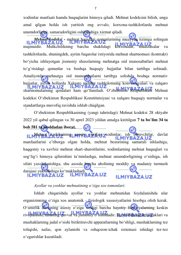 7 
 
 
xodimlar manfaati hamda huquqlarini himoya qiladi. Mehnat kodeksini bilish, unga 
amal qilgan holda ish yuritish eng avvalo, korxona-tashkilotlarda mehnat 
unumdorligini, samaradorligini oshirilishiga xizmat qiladi. 
Mehnat kodeksi - mehnat haqidagi qonunlarining muayyan tizimga solingan 
majmuidir. Mulkchilikning barcha shaklidagi korxonalar, muassasalar va 
tashkilotlarda, shuningdek, ayrim fuqarolar ixtiyorida mehnat shartnomasi (kontrakt) 
boʻyicha ishlayotgan jismoniy shaxslarning mehnatga oid munosabatlari mehnat 
toʻgʻrisidagi qonunlar va boshqa huquqiy hujjatlar bilan tartibga solinadi. 
Amaliyotda mehnatga oid munosabatlarni tartibga solishda boshqa normativ 
hujjatlar, ayrim hollarda Xalqaro mehnat tashkilotining konvensiyalari va xalqaro 
shartnomalarning qoidalari ham qoʻllaniladi. Oʻzbekiston Respublikasi Mehnat 
kodeksi Oʻzbekiston Respublikasi Konstitutsiyasi va xalqaro huquqiy normalar va 
standartlarga muvofiq ravishda ishlab chiqilgan. 
Oʻzbekiston Respublikasining (yangi tahrirdagi) Mehnat kodeksi 28 oktyabr 
2022 yil qabul qilingan va 30 aprel 2023 yildan amalga kiritilgan 7 ta bo`lim 34 ta 
bob 581 ta moddadan iborat. 
Mehnat kodeksining asosiy vazifasi xodimlar, ish beruvchilar, davlat 
manfaatlarini eʼtiborga olgan holda, mehnat bozorining samarali ishlashiga, 
haqqoniy va xavfsiz mehnat shart-sharoitlarini, xodimlarning mehnat huquqlari va 
sogʻligʻi himoya qilinishini taʼminlashga, mehnat unumdorligining oʻsishiga, ish 
sifati yaxshilanishiga, shu asosda barcha aholining moddiy va madaniy turmush 
darajasi yuksalishiga koʻmaklashadi. 
 
Ayollar va yoshlar mehnatining o‘ziga xos tomonlari: 
Ishlab chiqarishda ayollar va yoshlar mehnatidan foydalanishda ular 
organizmning o‘ziga xos anatomik - fiziologik xususiyatlarini hisobga olish kerak. 
O‘smirlik davrining asosiy o‘ziga xosligi barcha hayotiy funksiyalarning keskin 
rivojlanishi, tananing quvvat va jismoniy o‘sishidadir. Bu yoshda skelet suyaklari va 
mushaklarning jadal o‘sishi biriktiruvchi apparatlarning bo‘shligi, mushaklarning tez 
toliqishi, nafas, qon aylanishi va oshqozon-ichak sistemasi ishidagi tez-tez 
o‘zgarishlar kuzatiladi. 
