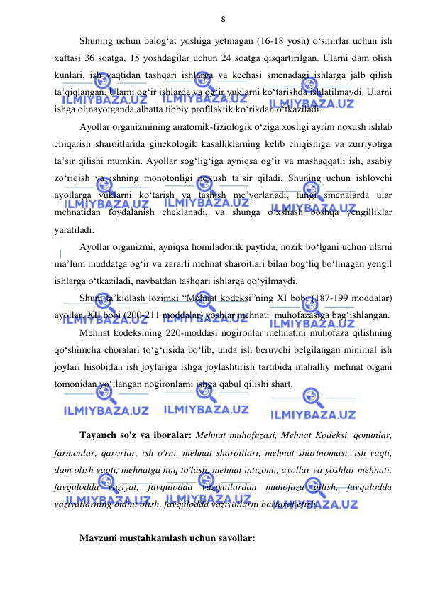 8 
 
 
Shuning uchun balog‘at yoshiga yetmagan (16-18 yosh) o‘smirlar uchun ish 
xaftasi 36 soatga, 15 yoshdagilar uchun 24 soatga qisqartirilgan. Ularni dam olish 
kunlari, ish vaqtidan tashqari ishlarga va kechasi smenadagi ishlarga jalb qilish 
ta’qiqlangan. Ularni og‘ir ishlarda va og‘ir yuklarni ko‘tarishda ishlatilmaydi. Ularni 
ishga olinayotganda albatta tibbiy profilaktik ko‘rikdan o‘tkaziladi. 
Ayollar organizmining anаtomik-fiziologik o‘ziga xosligi ayrim noxush ishlab 
chiqarish sharoitlarida ginekologik kasalliklarning kelib chiqishiga va zurriyotiga 
ta’sir qilishi mumkin. Ayollar sog‘lig‘iga ayniqsa og‘ir va mashaqqatli ish, asabiy 
zo‘riqish va ishning monotonligi noxush ta’sir qiladi. Shuning uchun ishlovchi 
ayollarga yuklarni ko‘tarish va tashish me’yorlanadi, tungi smenalarda ular 
mehnatidan foydalanish cheklanadi, va shunga o‘xshash boshqa yengilliklar 
yaratiladi. 
Ayollar organizmi, ayniqsa homiladorlik paytida, nozik bo‘lgani uchun ularni 
ma’lum muddatga og‘ir va zararli mehnat sharoitlari bilan bog‘liq bo‘lmagan yengil 
ishlarga o‘tkaziladi, navbatdan tashqari ishlarga qo‘yilmaydi. 
Shuni ta’kidlash lozimki “Mehnat kodeksi”ning XI bobi (187-199 moddalar) 
ayollar, XII bobi (200-211 moddalar) yoshlar mehnati  muhofazasiga bag‘ishlangan. 
Mehnat kodeksining 220-moddasi nogironlar mehnatini muhofaza qilishning 
qo‘shimcha choralari to‘g‘risida bo‘lib, unda ish beruvchi belgilangan minimal ish 
joylari hisobidan ish joylariga ishga joylashtirish tartibida mahalliy mehnat organi 
tomonidan yo‘llangan nogironlarni ishga qabul qilishi shart. 
 
 
Tayanch so'z va iboralar: Mehnat muhofazasi, Mehnat Kodeksi, qonunlar, 
farmonlar, qarorlar, ish o'rni, mehnat sharoitlari, mehnat shartnomasi, ish vaqti, 
dam olish vaqti, mehnatga haq to'lash, mehnat intizomi, ayollar va yoshlar mehnati, 
favqulodda vaziyat, favqulodda vaziyatlardan muhofaza qilish, favqulodda 
vaziyatlarning oldini olish, favqulodda vaziyatlarni bartaraf etish. 
 
Mavzuni mustahkamlash uchun savollar: 
