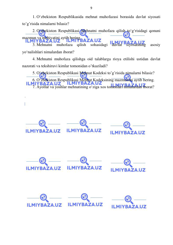 9 
 
 
1. O‘zbekiston Respublikasida mehnat muhofazasi borasida davlat siyosati 
to’g’risida nimalarni bilasiz? 
2. O‘zbekiston Respublikasi Mehnatni muhofaza qilish to‘g‘risidagi qonuni 
mazmun va mohiyatini aytib bering.  
3. Mehnatni 
muhofaza 
qilish 
sohasidagi 
davlat 
siyosatining 
asosiy 
yo‘nalishlari nimalardan iborat? 
4. Mehnatni muhofaza qilishga oid talablarga rioya etilishi ustidan davlat 
nazorati va tekshiruvi kimlar tomonidan o’tkaziladi? 
5. O‘zbekiston Respublikasi Mehnat Kodeksi to’g’risida nimalarni bilasiz? 
6. O‘zbekiston Respublikasi Mehnat Kodeksining mazmunini aytib bering. 
7. Ayollar va yoshlar mehnatining o‘ziga xos tomonlari nimalardan iborat? 
