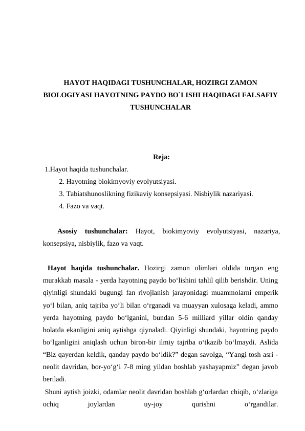 HAYOT HAQIDAGI TUSHUNCHALAR, HOZIRGI ZAMON
BIOLOGIYASI HAYOTNING PAYDO BO`LISHI HAQIDAGI FALSAFIY
TUSHUNCHALAR
Reja:
 1.Hayot haqida tushunchalar.
 2. Hayotning biokimyoviy evolyutsiyasi.
 3. Tabiatshunoslikning fizikaviy konsepsiyasi. Nisbiylik nazariyasi.
 4. Fazo va vaqt.
Asosiy  tushunchalar: 
Hayot, 
biokimyoviy  evolyutsiyasi, 
nazariya,
konsepsiya, nisbiylik, fazo va vaqt.
 Hayot  haqida  tushunchalar. Hozirgi  zamon  olimlari  oldida  turgan  eng
murakkab masala - yerda hayotning paydo bo‘lishini tahlil qilib berishdir. Uning
qiyinligi shundaki bugungi fan rivojlanish jarayonidagi muammolarni emperik
yo‘l bilan, aniq tajriba yo‘li bilan o‘rganadi va muayyan xulosaga keladi, ammo
yerda  hayotning  paydo  bo‘lganini,  bundan  5-6  milliard  yillar  oldin  qanday
holatda ekanligini aniq aytishga qiynaladi. Qiyinligi shundaki, hayotning paydo
bo‘lganligini aniqlash uchun biron-bir ilmiy tajriba o‘tkazib bo‘lmaydi. Aslida
“Biz qayerdan keldik, qanday paydo bo‘ldik?” degan savolga, “Yangi tosh asri -
neolit davridan, bor-yo‘g‘i 7-8 ming yildan boshlab yashayapmiz” degan javob
beriladi. 
 Shuni aytish joizki, odamlar neolit davridan boshlab g‘orlardan chiqib, o‘zlariga
ochiq
 
joylardan
 
uy-joy
 
qurishni
 
o‘rgandilar.
