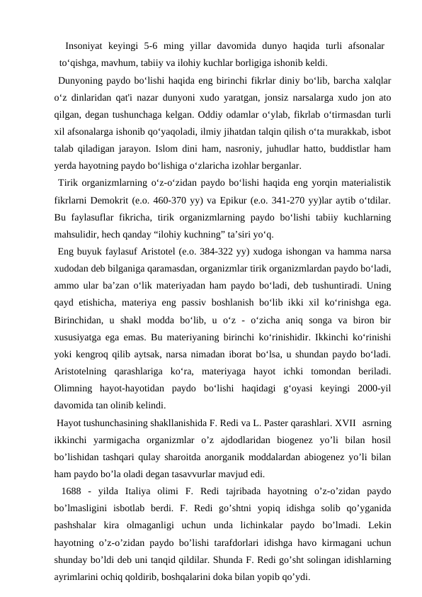  Insoniyat  keyingi  5-6  ming  yillar  davomida  dunyo  haqida  turli  afsonalar
to‘qishga, mavhum, tabiiy va ilohiy kuchlar borligiga ishonib keldi.
 Dunyoning paydo bo‘lishi haqida eng birinchi fikrlar diniy bo‘lib, barcha xalqlar
o‘z dinlaridan qat'i nazar dunyoni xudo yaratgan, jonsiz narsalarga xudo jon ato
qilgan, degan tushunchaga kelgan. Oddiy odamlar o‘ylab, fikrlab o‘tirmasdan turli
xil afsonalarga ishonib qo‘yaqoladi, ilmiy jihatdan talqin qilish o‘ta murakkab, isbot
talab qiladigan jarayon. Islom dini ham, nasroniy, juhudlar hatto, buddistlar ham
yerda hayotning paydo bo‘lishiga o‘zlaricha izohlar berganlar.
 Tirik organizmlarning o‘z-o‘zidan paydo bo‘lishi haqida eng yorqin materialistik
fikrlarni Demokrit (e.o. 460-370 yy) va Epikur (e.o. 341-270 yy)lar aytib o‘tdilar.
Bu faylasuflar  fikricha, tirik organizmlarning paydo bo‘lishi  tabiiy kuchlarning
mahsulidir, hech qanday “ilohiy kuchning” ta’siri yo‘q.
 Eng buyuk faylasuf Aristotel (e.o. 384-322 yy) xudoga ishongan va hamma narsa
xudodan deb bilganiga qaramasdan, organizmlar tirik organizmlardan paydo bo‘ladi,
ammo ular ba’zan o‘lik materiyadan ham paydo bo‘ladi, deb tushuntiradi. Uning
qayd etishicha, materiya eng passiv boshlanish bo‘lib ikki xil ko‘rinishga ega.
Birinchidan,  u  shakl  modda  bo‘lib,  u  o‘z  -  o‘zicha  aniq  songa  va  biron  bir
xususiyatga ega emas. Bu materiyaning birinchi ko‘rinishidir. Ikkinchi ko‘rinishi
yoki kengroq qilib aytsak, narsa nimadan iborat bo‘lsa, u shundan paydo bo‘ladi.
Aristotelning  qarashlariga  ko‘ra,  materiyaga  hayot  ichki  tomondan  beriladi.
Olimning  hayot-hayotidan  paydo  bo‘lishi  haqidagi  g‘oyasi  keyingi  2000-yil
davomida tan olinib kelindi.
 Hayot tushunchasining shakllanishida F. Redi va L. Paster qarashlari. XVII  asrning
ikkinchi  yarmigacha  organizmlar  o’z  ajdodlaridan  biogenez  yo’li  bilan  hosil
bo’lishidan tashqari qulay sharoitda anorganik moddalardan abiogenez yo’li bilan
ham paydo bo’la oladi degan tasavvurlar mavjud edi.
 1688  -  yilda  Italiya  olimi  F.  Redi  tajribada  hayotning  o’z-o’zidan  paydo
bo’lmasligini  isbotlab  berdi.  F.  Redi  go’shtni  yopiq  idishga  solib  qo’yganida
pashshalar  kira  olmaganligi  uchun  unda  lichinkalar  paydo  bo’lmadi.  Lekin
hayotning o’z-o’zidan paydo bo’lishi tarafdorlari idishga havo kirmagani uchun
shunday bo’ldi deb uni tanqid qildilar. Shunda F. Redi go’sht solingan idishlarning
ayrimlarini ochiq qoldirib, boshqalarini doka bilan yopib qo’ydi.
