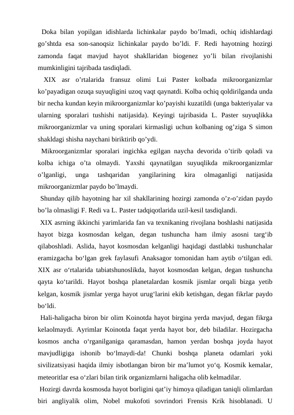  Doka bilan yopilgan idishlarda lichinkalar paydo bo’lmadi, ochiq idishlardagi
go’shtda  esa  son-sanoqsiz  lichinkalar  paydo  bo’ldi.  F.  Redi  hayotning  hozirgi
zamonda  faqat  mavjud  hayot  shakllaridan  biogenez  yo’li  bilan  rivojlanishi
mumkinligini tajribada tasdiqladi.
 XIX  asr  o’rtalarida  fransuz  olimi  Lui  Paster  kolbada  mikroorganizmlar
ko’payadigan ozuqa suyuqligini uzoq vaqt qaynatdi. Kolba ochiq qoldirilganda unda
bir necha kundan keyin mikroorganizmlar ko’payishi kuzatildi (unga bakteriyalar va
ularning  sporalari  tushishi  natijasida).  Keyingi  tajribasida  L.  Paster  suyuqlikka
mikroorganizmlar va uning sporalari kirmasligi uchun kolbaning og’ziga S simon
shakldagi shisha naychani biriktirib qo’ydi.
 Mikroorganizmlar sporalari ingichka egilgan naycha devorida o’tirib qoladi va
kolba  ichiga  o’ta  olmaydi.  Yaxshi  qaynatilgan  suyuqlikda  mikroorganizmlar
o’lganligi,  unga  tashqaridan  yangilarining  kira  olmaganligi  natijasida
mikroorganizmlar paydo bo’lmaydi.
 Shunday qilib hayotning har xil shakllarining hozirgi zamonda o’z-o’zidan paydo
bo’la olmasligi F. Redi va L. Paster tadqiqotlarida uzil-kesil tasdiqlandi.
 XIX asrning ikkinchi yarimlarida fan va texnikaning rivojlana boshlashi natijasida
hayot  bizga  kosmosdan  kelgan,  degan  tushuncha  ham  ilmiy  asosni  targ‘ib
qilaboshladi. Aslida, hayot kosmosdan kelganligi haqidagi dastlabki tushunchalar
eramizgacha bo‘lgan grek faylasufi Anaksagor tomonidan ham aytib o‘tilgan edi.
XIX asr o‘rtalarida tabiatshunoslikda, hayot kosmosdan kelgan, degan tushuncha
qayta ko‘tarildi. Hayot  boshqa planetalardan kosmik jismlar  orqali  bizga yetib
kelgan, kosmik jismlar yerga hayot urug‘larini ekib ketishgan, degan fikrlar paydo
bo‘ldi.
 Hali-haligacha biron bir olim Koinotda hayot birgina yerda mavjud, degan fikrga
kelaolmaydi. Ayrimlar Koinotda faqat yerda hayot bor, deb biladilar. Hozirgacha
kosmos  ancha  o‘rganilganiga  qaramasdan,  hamon  yerdan  boshqa  joyda  hayot
mavjudligiga  ishonib  bo‘lmaydi-da!  Chunki  boshqa  planeta  odamlari  yoki
sivilizatsiyasi haqida ilmiy isbotlangan biron bir ma’lumot yo‘q. Kosmik kemalar,
meteoritlar esa o‘zlari bilan tirik organizmlarni haligacha olib kelmadilar.
 Hozirgi davrda kosmosda hayot borligini qat’iy himoya qiladigan taniqli olimlardan
biri  angliyalik  olim,  Nobel  mukofoti  sovrindori  Frensis  Krik  hisoblanadi.  U
