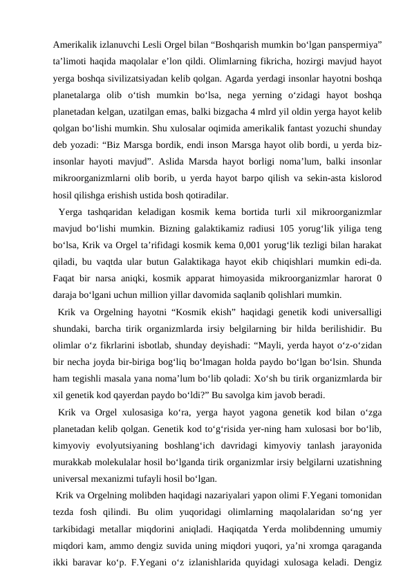 Amerikalik izlanuvchi Lesli Orgel bilan “Boshqarish mumkin bo‘lgan panspermiya”
ta’limoti haqida maqolalar e’lon qildi. Olimlarning fikricha, hozirgi mavjud hayot
yerga boshqa sivilizatsiyadan kelib qolgan. Agarda yerdagi insonlar hayotni boshqa
planetalarga  olib  o‘tish  mumkin  bo‘lsa,  nega  yerning  o‘zidagi  hayot  boshqa
planetadan kelgan, uzatilgan emas, balki bizgacha 4 mlrd yil oldin yerga hayot kelib
qolgan bo‘lishi mumkin. Shu xulosalar oqimida amerikalik fantast yozuchi shunday
deb yozadi: “Biz Marsga bordik, endi inson Marsga hayot olib bordi, u yerda biz-
insonlar hayoti mavjud”. Aslida Marsda hayot borligi noma’lum, balki insonlar
mikroorganizmlarni olib borib, u yerda hayot barpo qilish va sekin-asta kislorod
hosil qilishga erishish ustida bosh qotiradilar.
 Yerga  tashqaridan  keladigan  kosmik  kema  bortida  turli  xil  mikroorganizmlar
mavjud bo‘lishi mumkin. Bizning galaktikamiz radiusi 105 yorug‘lik yiliga teng
bo‘lsa, Krik va Orgel ta’rifidagi kosmik kema 0,001 yorug‘lik tezligi bilan harakat
qiladi, bu vaqtda ular butun Galaktikaga hayot ekib chiqishlari mumkin edi-da.
Faqat bir narsa aniqki, kosmik apparat himoyasida mikroorganizmlar harorat 0
daraja bo‘lgani uchun million yillar davomida saqlanib qolishlari mumkin.
 Krik va Orgelning hayotni “Kosmik ekish” haqidagi genetik kodi universalligi
shundaki, barcha tirik organizmlarda irsiy belgilarning bir hilda berilishidir. Bu
olimlar o‘z fikrlarini isbotlab, shunday deyishadi: “Mayli, yerda hayot o‘z-o‘zidan
bir necha joyda bir-biriga bog‘liq bo‘lmagan holda paydo bo‘lgan bo‘lsin. Shunda
ham tegishli masala yana noma’lum bo‘lib qoladi: Xo‘sh bu tirik organizmlarda bir
xil genetik kod qayerdan paydo bo‘ldi?” Bu savolga kim javob beradi. 
 Krik va Orgel xulosasiga ko‘ra, yerga hayot yagona genetik kod bilan o‘zga
planetadan kelib qolgan. Genetik kod to‘g‘risida yer-ning ham xulosasi bor bo‘lib,
kimyoviy  evolyutsiyaning  boshlang‘ich  davridagi  kimyoviy  tanlash  jarayonida
murakkab molekulalar hosil bo‘lganda tirik organizmlar irsiy belgilarni uzatishning
universal mexanizmi tufayli hosil bo‘lgan.
 Krik va Orgelning molibden haqidagi nazariyalari yapon olimi F.Yegani tomonidan
tezda  fosh  qilindi.  Bu  olim  yuqoridagi  olimlarning  maqolalaridan  so‘ng  yer
tarkibidagi metallar miqdorini aniqladi. Haqiqatda Yerda molibdenning umumiy
miqdori kam, ammo dengiz suvida uning miqdori yuqori, ya’ni xromga qaraganda
ikki baravar ko‘p. F.Yegani o‘z izlanishlarida quyidagi xulosaga keladi. Dengiz
