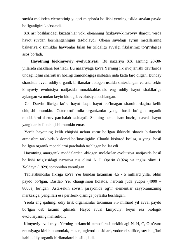 suvida molibden elementinig yuqori miqdorda bo‘lishi yerning aslida suvdan paydo
bo‘lganligini ko‘rsatadi.
 XX asr boshlaridagi kuzatishlar yoki okeanning fizikaviy-kimyoviy sharoiti yerda
hayot  suvdan  boshlanganligini  tasdiqlaydi.  Okean  suvidagi  ayrim  metallarning
bakteriya o‘simliklar hayvonlar bilan bir xildaligi avvalgi fikrlarimiz to‘g‘riligiga
asos bo‘ladi.
Hayotning  biokimyoviy  evolyutsiyasi.  Bu  nazariya  XX  asrning  20-30-
yillarida shakllana boshladi. Bu nazariyaga ko’ra Yerning ilk rivojlanishi davrlarida
undagi iqlim sharoitlari hozirgi zamondagiga nisbatan juda katta farq qilgan. Bunday
sharoitda avval oddiy organik birikmalar abiogen usulda sintezlangan va asta-sekin
kimyoviy  evolutsiya  natijasida  murakkablashib,  eng  oddiy  hayot  shakllariga
aylangan va undan keyin biologik evolutsiya boshlangan.
 Ch.  Darvin  fikriga  ko’ra  hayot  faqat  hayot  bo’lmagan  sharoitlardagina  kelib
chiqishi  mumkin.  Geterotrof  mikroorganizmlar  yangi  hosil  bo’lgan  organik
moddalarni darrov parchalab tashlaydi. Shuning uchun ham hozirgi davrda hayot
yangidan kelib chiqishi mumkin emas.
 Yerda hayotning kelib chiqishi uchun zarur bo’lgan ikkinchi sharoit birlamchi
atmosfera tarkibida kislorod bo’lmasligidir. Chunki kislorod bo’lsa, u yangi hosil
bo’lgan organik moddalarni parchalab tashlagan bo’lar edi.
 Hayotning anorganik moddalardan abiogen molekular evolutsiya natijasida hosil
bo’lishi to’g’risidagi nazariya rus olimi A. I. Oparin (1924) va ingliz olimi J.
Xoldeyn (1929) tomonidan yaratilgan.
 Tabiatshunoslar fikriga ko’ra Yer bundan taxminan 4,5 - 5 milliard yillar oldin
paydo bo’lgan. Dastlab Yer changsimon holatda, harorati juda yuqori (4000 –
8000s)  bo’lgan.  Asta-sekin  sovish  jarayonida  og’ir  elementlar  sayyoramizning
markaziga, yengillari esa periferik qismiga joylasha boshlagan.
 Yerda eng qadimgi odiy tirik organizmlar taxminan 3,5 milliard yil avval paydo
bo’lgan  deb  taxmin  qilinadi.  Hayot  avval  kimyoviy,  keyin  esa  biologik
evolutsiyaning mahsulidir.
 Kimyoviy evolutsiya Yerning birlamchi atmosferasi tarkibidagi N, H, C, O o’zaro
reaksiyaga kirishib ammiak, metan, uglerod oksidlari, vodorod sulfide, suv bug’lari
kabi oddiy organik birikmalarni hosil qiladi.
