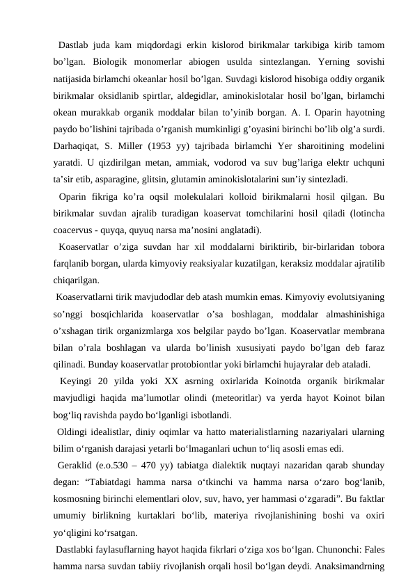  Dastlab juda kam miqdordagi erkin kislorod birikmalar tarkibiga kirib tamom
bo’lgan.  Biologik  monomerlar  abiogen  usulda  sintezlangan.  Yerning  sovishi
natijasida birlamchi okeanlar hosil bo’lgan. Suvdagi kislorod hisobiga oddiy organik
birikmalar oksidlanib spirtlar, aldegidlar, aminokislotalar hosil bo’lgan, birlamchi
okean murakkab organik moddalar bilan to’yinib borgan. A. I. Oparin hayotning
paydo bo’lishini tajribada o’rganish mumkinligi g’oyasini birinchi bo’lib olg’a surdi.
Darhaqiqat,  S.  Miller  (1953  yy)  tajribada  birlamchi  Yer  sharoitining  modelini
yaratdi. U qizdirilgan metan, ammiak, vodorod va suv bug’lariga elektr uchquni
ta’sir etib, asparagine, glitsin, glutamin aminokislotalarini sun’iy sintezladi.
 Oparin  fikriga  ko’ra  oqsil  molekulalari  kolloid  birikmalarni  hosil  qilgan.  Bu
birikmalar suvdan ajralib turadigan koaservat tomchilarini hosil qiladi (lotincha
coacervus - quyqa, quyuq narsa ma’nosini anglatadi). 
 Koaservatlar  o’ziga suvdan  har  xil  moddalarni  biriktirib, bir-birlaridan tobora
farqlanib borgan, ularda kimyoviy reaksiyalar kuzatilgan, keraksiz moddalar ajratilib
chiqarilgan.
 Koaservatlarni tirik mavjudodlar deb atash mumkin emas. Kimyoviy evolutsiyaning
so’nggi  bosqichlarida  koaservatlar  o’sa  boshlagan,  moddalar  almashinishiga
o’xshagan tirik organizmlarga xos belgilar paydo bo’lgan. Koaservatlar membrana
bilan  o’rala  boshlagan  va  ularda  bo’linish  xususiyati  paydo  bo’lgan  deb  faraz
qilinadi. Bunday koaservatlar protobiontlar yoki birlamchi hujayralar deb ataladi.
 Keyingi  20  yilda  yoki  XX  asrning  oxirlarida  Koinotda  organik  birikmalar
mavjudligi haqida ma’lumotlar olindi (meteoritlar) va yerda hayot Koinot bilan
bog‘liq ravishda paydo bo‘lganligi isbotlandi.
 Oldingi idealistlar, diniy oqimlar va hatto materialistlarning nazariyalari ularning
bilim o‘rganish darajasi yetarli bo‘lmaganlari uchun to‘liq asosli emas edi.
 Geraklid (e.o.530 – 470 yy) tabiatga dialektik nuqtayi nazaridan qarab shunday
degan:  “Tabiatdagi  hamma  narsa  o‘tkinchi  va  hamma  narsa  o‘zaro  bog‘lanib,
kosmosning birinchi elementlari olov, suv, havo, yer hammasi o‘zgaradi”. Bu faktlar
umumiy  birlikning  kurtaklari  bo‘lib,  materiya  rivojlanishining  boshi  va  oxiri
yo‘qligini ko‘rsatgan.
 Dastlabki faylasuflarning hayot haqida fikrlari o‘ziga xos bo‘lgan. Chunonchi: Fales
hamma narsa suvdan tabiiy rivojlanish orqali hosil bo‘lgan deydi. Anaksimandrning
