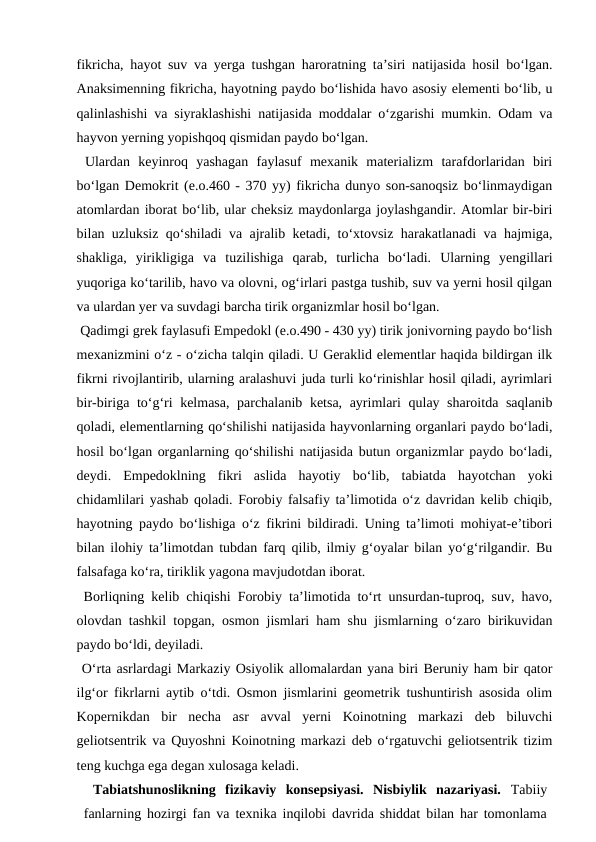 fikricha, hayot suv va yerga tushgan haroratning ta’siri natijasida hosil bo‘lgan.
Anaksimenning fikricha, hayotning paydo bo‘lishida havo asosiy elementi bo‘lib, u
qalinlashishi va siyraklashishi natijasida moddalar o‘zgarishi mumkin. Odam va
hayvon yerning yopishqoq qismidan paydo bo‘lgan.
 Ulardan  keyinroq  yashagan  faylasuf  mexanik  materializm  tarafdorlaridan  biri
bo‘lgan Demokrit (e.o.460 - 370 yy) fikricha dunyo son-sanoqsiz bo‘linmaydigan
atomlardan iborat bo‘lib, ular cheksiz maydonlarga joylashgandir. Atomlar bir-biri
bilan uzluksiz qo‘shiladi va ajralib ketadi, to‘xtovsiz harakatlanadi va hajmiga,
shakliga,  yirikligiga  va  tuzilishiga  qarab,  turlicha  bo‘ladi.  Ularning  yengillari
yuqoriga ko‘tarilib, havo va olovni, og‘irlari pastga tushib, suv va yerni hosil qilgan
va ulardan yer va suvdagi barcha tirik organizmlar hosil bo‘lgan.
 Qadimgi grek faylasufi Empedokl (e.o.490 - 430 yy) tirik jonivorning paydo bo‘lish
mexanizmini o‘z - o‘zicha talqin qiladi. U Geraklid elementlar haqida bildirgan ilk
fikrni rivojlantirib, ularning aralashuvi juda turli ko‘rinishlar hosil qiladi, ayrimlari
bir-biriga to‘g‘ri kelmasa, parchalanib ketsa, ayrimlari qulay sharoitda saqlanib
qoladi, elementlarning qo‘shilishi natijasida hayvonlarning organlari paydo bo‘ladi,
hosil bo‘lgan organlarning qo‘shilishi natijasida butun organizmlar paydo bo‘ladi,
deydi.  Empedoklning  fikri  aslida  hayotiy  bo‘lib,  tabiatda  hayotchan  yoki
chidamlilari yashab qoladi. Forobiy falsafiy ta’limotida o‘z davridan kelib chiqib,
hayotning paydo bo‘lishiga o‘z fikrini bildiradi. Uning ta’limoti mohiyat-e’tibori
bilan ilohiy ta’limotdan tubdan farq qilib, ilmiy g‘oyalar bilan yo‘g‘rilgandir. Bu
falsafaga ko‘ra, tiriklik yagona mavjudotdan iborat.
 Borliqning kelib chiqishi Forobiy ta’limotida to‘rt unsurdan-tuproq, suv, havo,
olovdan tashkil topgan, osmon jismlari ham shu jismlarning o‘zaro birikuvidan
paydo bo‘ldi, deyiladi.
 O‘rta asrlardagi Markaziy Osiyolik allomalardan yana biri Beruniy ham bir qator
ilg‘or fikrlarni aytib o‘tdi. Osmon jismlarini geometrik tushuntirish asosida olim
Kopernikdan  bir  necha  asr  avval  yerni  Koinotning  markazi  deb  biluvchi
geliotsentrik va Quyoshni Koinotning markazi deb o‘rgatuvchi geliotsentrik tizim
teng kuchga ega degan xulosaga keladi.
 Tabiatshunoslikning  fizikaviy  konsepsiyasi.  Nisbiylik  nazariyasi.  Tabiiy
fanlarning hozirgi fan va texnika inqilobi davrida shiddat bilan har tomonlama
