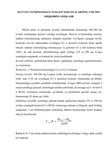 HAYVON TО‘QIMASIDAGI NUKLEIN KISLOTALARNING UMUMIY 
MIQDORINI ANIQLASH 
 
 
Metod purin va pirimidin asoslari ultrabinafsha nurlarining 260-280 nm 
to‘lqin uzunligidagi qismini yutishga asoslangan. Hayvon to‘qimasidagi umumiy 
nuklein kislotalarining mikdorini aniqlash metodini A.S.Spirin yaratgan bo‘lib, 
kislotada eruvchi nukleotidlar sovutilgan 0,2 n perxlorat kislotasi bilan ajratib 
olinadi, nuklein kislotalarning ekstraksiyasi va gidrolizi 0,5 n xlor kislotasi bilan 
100°C da olib boriladi, ekstraktlarning optik zichligi 270 va 290 nm to‘lqin 
uzunligida aniqlanadi va formula bo‘yicha hisoblanadi. 
Kerakli asboblar: probirkalari bilan shtativ; pipetkalar; sentrifuga; spektrofotometr; 
suv hammomi. 
Reaktivlar. 1. Perxlorat kislotasining 0,2 n va 0,5 n eritmasi. 
Ishning borishi. 100-200 mg to‘qima tortib, maydalanadi va sentrifuga stakaniga 
solib, unta 5-10 ml sovutilgan 0,2 n perxlorat kislotasi eritmasidan qo‘shiladi. 
Stakanlardagi suyuklik yaxshilab aralashtiriladi, so‘ngra 3000 ayl/min tezligida 5 
minut sentrifuga qilinadi. Sentrifugat tashlab yuboriladi, cho‘kmaga esa 5-10 ml 0,5 
n HClO4 kislotasini eritmasidan qo‘shiladi va probirkalar qaynab turgan suv 
hammomiga 20 minut qo‘yiladi. 
Gidrolizat sovutilib, sentrifuga qilinadi hamda spektrofoto-metrda 270 va 290 nm 
to‘lqin uzunligida kontrol 0,5 n HClO4 eritmasiga nisbatan o‘lchanadi, optik zichligi 
aniqlanadi. 1 ml tekshirilayotgan eritmaning nuklein kislotasidagi fosfor miqdori 
mkg da hisoblanadi. 
19
,0
290
270
D
D
P
С
i
мкг


 
 
Bunda 0,19 -1 ml eritma nuklein kislota tarkibidagi fosforning (1 mkg) optik zichlik 
ko‘rsatkichi. 
