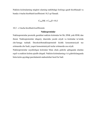 Nuklein kislotalarning miqdori ularning tarkibidagi fosforga qarab hisoblanadi va 
bunda o‘rtacha hisoblash koeffitsienti 10,3 qo‘llanadi. 
 
CmkgNK = CmkgPi •10,3 
 
10,3 - o‘rtacha hisoblash koeffitsienti. 
Nukleoproteinlar 
Nukleoproteinlar prostetik guruhlari nuklein kislotalar bo‘lib, DNK yoki RNK dan 
iborat. Nukleoproteinlar ishqoriy sharoitda yaxshi eriydi va kislotalar ta’sirida 
cho‘kmaga tushadi. Dezoksiribonukleoproteinlr kichik konsentratsiyali tuz 
eritmasida cho‘kadi, yuqori konsentratsiyali tuzlar eritmasida esa eriydi. 
Nukleoproteinlar suyultirilgan kislotalar bilan chala gidroliz qilinganda ulardan 
oqsil va nuklein kislota ajralib chiqadi. Nuklein kislotalarning o‘zi gidrolizlanganda 
birin-ketin quyidagi parchalanish mahsulotlari hosil bo‘ladi: 
 
 
 
 
 
 
 
 
 
 
 
 
 
 
 
 
