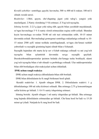 Kerakli asboblar: sentrifuga; qaychi; havoncha; 300 va 400 ml li stakan; 100 ml li 
silindr; texnik tarozi. 
Reaktivlar: 1.Mol, quyon, cho‘chqaning jigari yoki talog‘i, yangisi yoki 
muzlatilgani. 2.Natriy xloridning 5 %li eritmasi. Z.Yog‘och tayoqcha. 
Ishning borishi. 2-2,5 g jigar yoki taloq olib, qaychi bilan yaxshilab maydalanadi, 
so‘ngra havonchaga 5 % li natriy xlorid eritmasidan ozgina solib eziladi. Shundan 
keyin havonchaga oz-ozdan 70-80 ml osh tuzi eritmasidan solib, 10-15 minut 
davomida eziladi. Havonchadagi gomogenat sentrifuga stakanlariga solinadi va 10-
15 minut 2500 aylU minut tezlikda sentrifugalanadi, so‘ngra cho‘kmasi tashlab 
yuboriladi va suyuqlik qismining hajmi silindr bilan o‘lchanadi. 
Suyuqlik hajmidan olti marta ko‘p suv o‘lchab stakanga solinadi va uni yog‘och 
tayoqcha 
bilan 
aylantirish 
davomida 
suvga 
suyuqlik 
quyiladi. 
Dezoksiribonukleoproteinlar ipsimon holatda cho‘kmaga tusha boshlaydi, ularni 
yog‘och tayoqcha bilan o‘rab olinadi va probirkaga solinadi. Ular nukleoproteinlar 
bilan olib boriladigan sifat reaksiyalari uchun ishlatiladi. 
 DNK uchun rangli reaksiya 
   DNK uchun rangli reaksiya difenilalanin bilan olib boriladi.  
   DNK bilan difenilalanin ko‘k rangli birikmani hosil qiladi.  
    Kerakli reaktivlar: 1. Ajratib olingan DNK. 2. Difenilalanin reaktivi: 1 g 
difenilalaninga 100 ml sirka kislotasi solinadi. Shu eritmaga 2,75 g konsentrlangan 
sulfat kislota qo‘shiladi. 3. 0.4 % natriy ishqorining eritmasi.   
   Ishning borishi. Ajratib olingan 1 ml natriy ishqoridan qo‘shiladi. Shu eritmaga 
teng hajmda difenilalanin eritmasidan qo‘shiladi. Cho‘kma hosil bo‘ladi va 15-20 
minut qo‘yiladi. Natijada ko‘k rang hosil bo‘ladi.  
 
