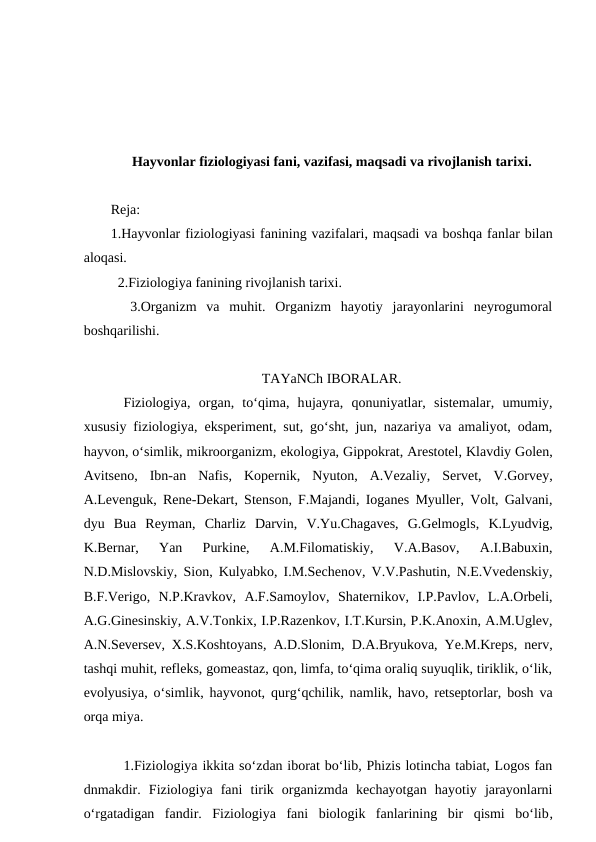 Hayvonlar fiziologiyasi fani, vazifasi, maqsadi va rivojlanish tarixi.
Reja:
1.Hayvonlar fiziologiyasi fanining vazifalari, maqsadi va boshqa fanlar bilan
aloqasi.
  2.Fiziologiya fanining rivojlanish tarixi.
  3.Organizm  va  muhit.  Organizm  hayotiy  jarayonlarini  neyrogumoral
boshqarilishi.
TAYaNCh IBORALAR.
Fiziologiya,  organ,  to‘qima,  hujayra,  qonuniyatlar,  sistemalar,  umumiy,
xususiy fiziologiya,  eksperiment, sut, go‘sht, jun, nazariya va amaliyot, odam,
hayvon, o‘simlik, mikroorganizm, ekologiya, Gippokrat, Arestotel, Klavdiy Golen,
Avitseno,  Ibn-an  Nafis,  Kopernik,  Nyuton,  A.Vezaliy,  Servet,  V.Gorvey,
A.Levenguk, Rene-Dekart, Stenson, F.Majandi, Ioganes Myuller, Volt, Galvani,
dyu Bua  Reyman,  Charliz  Darvin, V.Yu.Chagaves, G.Gelmogls, K.Lyudvig,
K.Bernar,  Yan  Purkine,  A.M.Filomatiskiy,  V.A.Basov,  A.I.Babuxin,
N.D.Mislovskiy,  Sion, Kulyabko, I.M.Sechenov, V.V.Pashutin, N.E.Vvedenskiy,
B.F.Verigo,  N.P.Kravkov,  A.F.Samoylov,  Shaternikov,  I.P.Pavlov,  L.A.Orbeli,
A.G.Ginesinskiy, A.V.Tonkix, I.P.Razenkov, I.T.Kursin, P.K.Anoxin, A.M.Uglev,
A.N.Seversev, X.S.Koshtoyans, A.D.Slonim, D.A.Bryukova, Ye.M.Kreps, nerv,
tashqi muhit, refleks, gomeastaz, qon, limfa, to‘qima oraliq suyuqlik, tiriklik, o‘lik,
evolyusiya, o‘simlik, hayvonot, qurg‘qchilik, namlik, havo, retseptorlar, bosh va
orqa miya.
1.Fiziologiya ikkita so‘zdan iborat bo‘lib, Phizis lotincha tabiat, Logos fan
dnmakdir.  Fiziologiya  fani  tirik  organizmda  kechayotgan  hayotiy  jarayonlarni
o‘rgatadigan  fandir.  Fiziologiya  fani  biologik  fanlarining  bir  qismi  bo‘lib,
