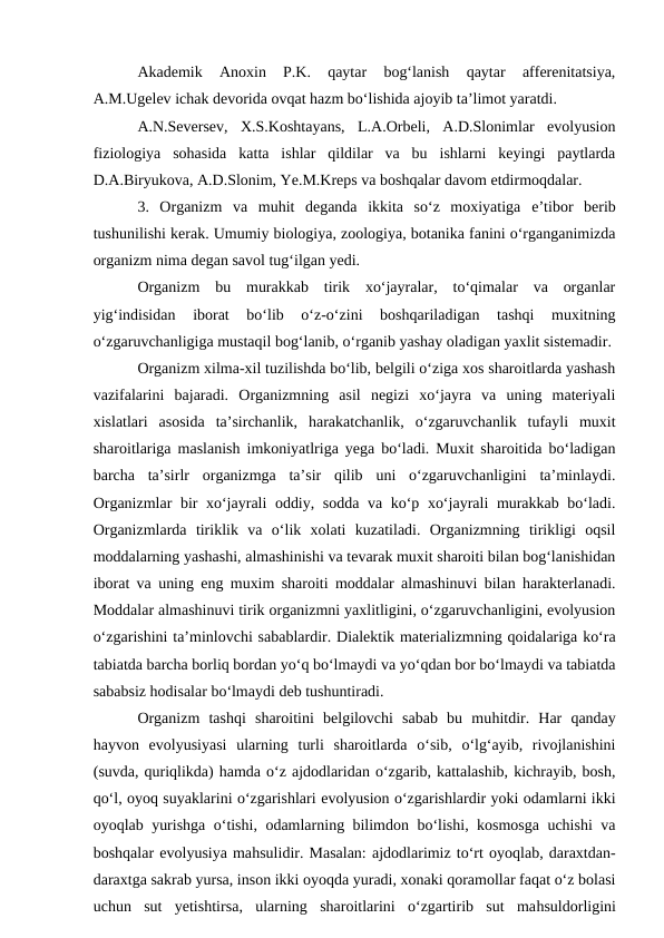 Akademik  Anoxin  P.K.  qaytar  bog‘lanish  qaytar  afferenitatsiya,
A.M.Ugelev ichak devorida ovqat hazm bo‘lishida ajoyib ta’limot yaratdi. 
A.N.Seversev,  X.S.Koshtayans,  L.A.Orbeli,  A.D.Slonimlar  evolyusion
fiziologiya  sohasida  katta  ishlar  qildilar  va  bu  ishlarni  keyingi  paytlarda
D.A.Biryukova, A.D.Slonim, Ye.M.Kreps va boshqalar davom etdirmoqdalar.
3.  Organizm  va  muhit  deganda  ikkita  so‘z  moxiyatiga  e’tibor  berib
tushunilishi kerak. Umumiy biologiya, zoologiya, botanika fanini o‘rganganimizda
organizm nima degan savol tug‘ilgan yedi. 
Organizm  bu  murakkab  tirik  xo‘jayralar,  to‘qimalar  va  organlar
yig‘indisidan  iborat  bo‘lib  o‘z-o‘zini  boshqariladigan  tashqi  muxitning
o‘zgaruvchanligiga mustaqil bog‘lanib, o‘rganib yashay oladigan yaxlit sistemadir. 
Organizm xilma-xil tuzilishda bo‘lib, belgili o‘ziga xos sharoitlarda yashash
vazifalarini  bajaradi.  Organizmning  asil  negizi  xo‘jayra  va  uning  materiyali
xislatlari  asosida  ta’sirchanlik,  harakatchanlik,  o‘zgaruvchanlik  tufayli  muxit
sharoitlariga maslanish imkoniyatlriga yega bo‘ladi. Muxit sharoitida bo‘ladigan
barcha  ta’sirlr  organizmga  ta’sir  qilib  uni  o‘zgaruvchanligini  ta’minlaydi.
Organizmlar bir xo‘jayrali oddiy, sodda va ko‘p xo‘jayrali murakkab bo‘ladi.
Organizmlarda  tiriklik  va  o‘lik  xolati  kuzatiladi.  Organizmning  tirikligi  oqsil
moddalarning yashashi, almashinishi va tevarak muxit sharoiti bilan bog‘lanishidan
iborat va uning eng muxim sharoiti moddalar almashinuvi bilan harakterlanadi.
Moddalar almashinuvi tirik organizmni yaxlitligini, o‘zgaruvchanligini, evolyusion
o‘zgarishini ta’minlovchi sabablardir. Dialektik materializmning qoidalariga ko‘ra
tabiatda barcha borliq bordan yo‘q bo‘lmaydi va yo‘qdan bor bo‘lmaydi va tabiatda
sababsiz hodisalar bo‘lmaydi deb tushuntiradi.
Organizm  tashqi  sharoitini  belgilovchi  sabab  bu  muhitdir.  Har  qanday
hayvon  evolyusiyasi  ularning  turli  sharoitlarda  o‘sib,  o‘lg‘ayib,  rivojlanishini
(suvda, quriqlikda) hamda o‘z ajdodlaridan o‘zgarib, kattalashib, kichrayib, bosh,
qo‘l, oyoq suyaklarini o‘zgarishlari evolyusion o‘zgarishlardir yoki odamlarni ikki
oyoqlab yurishga o‘tishi, odamlarning bilimdon bo‘lishi, kosmosga uchishi va
boshqalar evolyusiya mahsulidir. Masalan: ajdodlarimiz to‘rt oyoqlab, daraxtdan-
daraxtga sakrab yursa, inson ikki oyoqda yuradi, xonaki qoramollar faqat o‘z bolasi
uchun  sut  yetishtirsa,  ularning  sharoitlarini  o‘zgartirib  sut  mahsuldorligini
