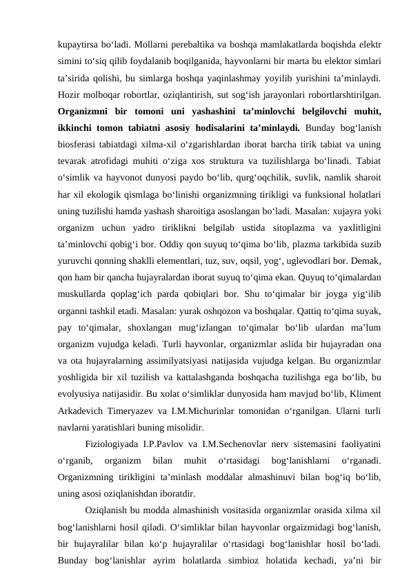 kupaytirsa bo‘ladi. Mollarni perebaltika va boshqa mamlakatlarda boqishda elektr
simini to‘siq qilib foydalanib boqilganida, hayvonlarni bir marta bu elektor simlari
ta’sirida qolishi, bu simlarga boshqa yaqinlashmay yoyilib yurishini ta’minlaydi.
Hozir molboqar robortlar, oziqlantirish, sut sog‘ish jarayonlari robortlarshtirilgan.
Organizmni bir  tomoni uni  yashashini  ta’minlovchi  belgilovchi  muhit,
ikkinchi tomon tabiatni asosiy  hodisalarini ta’minlaydi.  Bunday bog‘lanish
biosferasi tabiatdagi xilma-xil o‘zgarishlardan iborat barcha tirik tabiat va uning
tevarak atrofidagi muhiti o‘ziga xos struktura va tuzilishlarga bo‘linadi. Tabiat
o‘simlik va hayvonot dunyosi paydo bo‘lib, qurg‘oqchilik, suvlik, namlik sharoit
har xil ekologik qismlaga bo‘linishi organizmning tirikligi va funksional holatlari
uning tuzilishi hamda yashash sharoitiga asoslangan bo‘ladi. Masalan: xujayra yoki
organizm  uchun  yadro  tiriklikni  belgilab  ustida  sitoplazma  va  yaxlitligini
ta’minlovchi qobig‘i bor. Oddiy qon suyuq to‘qima bo‘lib, plazma tarkibida suzib
yuruvchi qonning shaklli elementlari, tuz, suv, oqsil, yog‘, uglevodlari bor. Demak,
qon ham bir qancha hujayralardan iborat suyuq to‘qima ekan. Quyuq to‘qimalardan
muskullarda qoplag‘ich parda qobiqlari  bor. Shu to‘qimalar bir  joyga yig‘ilib
organni tashkil etadi. Masalan: yurak oshqozon va boshqalar. Qattiq to‘qima suyak,
pay  to‘qimalar,  shoxlangan  mug‘izlangan  to‘qimalar  bo‘lib  ulardan  ma’lum
organizm vujudga keladi. Turli hayvonlar, organizmlar aslida bir hujayradan ona
va ota hujayralarning assimilyatsiyasi natijasida vujudga kelgan. Bu organizmlar
yoshligida bir xil tuzilish va kattalashganda boshqacha tuzilishga  ega bo‘lib, bu
evolyusiya natijasidir. Bu xolat o‘simliklar dunyosida ham mavjud bo‘lib, Kliment
Arkadevich Timeryazev va I.M.Michurinlar tomonidan o‘rganilgan. Ularni turli
navlarni yaratishlari buning misolidir.
Fiziologiyada I.P.Pavlov va I.M.Sechenovlar nerv sistemasini faoliyatini
o‘rganib,  organizm  bilan  muhit  o‘rtasidagi  bog‘lanishlarni  o‘rganadi.
Organizmning tirikligini  ta’minlash moddalar almashinuvi  bilan bog‘iq bo‘lib,
uning asosi oziqlanishdan iboratdir. 
Oziqlanish bu modda almashinish vositasida organizmlar orasida xilma xil
bog‘lanishlarni hosil qiladi. O‘simliklar bilan hayvonlar orgaizmidagi bog‘lanish,
bir  hujayralilar  bilan  ko‘p  hujayralilar  o‘rtasidagi  bog‘lanishlar  hosil  bo‘ladi.
Bunday  bog‘lanishlar  ayrim  holatlarda  simbioz  holatida  kechadi,  ya’ni  bir
