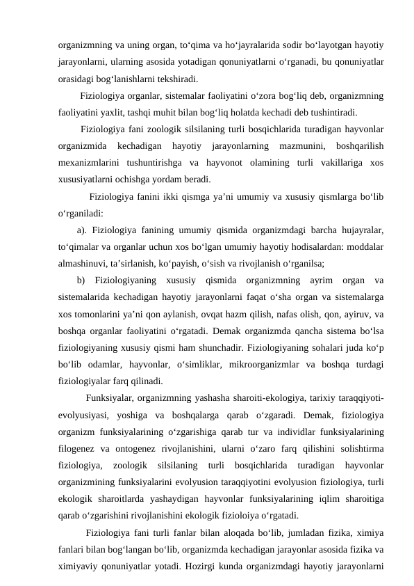 organizmning va uning organ, to‘qima va ho‘jayralarida sodir bo‘layotgan hayotiy
jarayonlarni, ularning asosida yotadigan qonuniyatlarni o‘rganadi, bu qonuniyatlar
orasidagi bog‘lanishlarni tekshiradi. 
 Fiziologiya organlar, sistemalar faoliyatini o‘zora bog‘liq deb, organizmning
faoliyatini yaxlit, tashqi muhit bilan bog‘liq holatda kechadi deb tushintiradi. 
 Fiziologiya fani zoologik silsilaning turli bosqichlarida turadigan hayvonlar
organizmida  kechadigan  hayotiy  jarayonlarning  mazmunini,  boshqarilish
mexanizmlarini  tushuntirishga  va  hayvonot  olamining  turli  vakillariga  xos
xususiyatlarni ochishga yordam beradi.
 Fiziologiya fanini ikki qismga ya’ni umumiy va xususiy qismlarga bo‘lib
o‘rganiladi:
a). Fiziologiya fanining umumiy qismida organizmdagi barcha hujayralar,
to‘qimalar va organlar uchun xos bo‘lgan umumiy hayotiy hodisalardan: moddalar
almashinuvi, ta’sirlanish, ko‘payish, o‘sish va rivojlanish o‘rganilsa;
b)  Fiziologiyaning  xususiy  qismida  organizmning  ayrim  organ  va
sistemalarida kechadigan hayotiy jarayonlarni faqat o‘sha organ va sistemalarga
xos tomonlarini ya’ni qon aylanish, ovqat hazm qilish, nafas olish, qon, ayiruv, va
boshqa organlar faoliyatini o‘rgatadi.  Demak organizmda qancha sistema bo‘lsa
fiziologiyaning xususiy qismi ham shunchadir. Fiziologiyaning sohalari juda ko‘p
bo‘lib  odamlar,  hayvonlar,  o‘simliklar,  mikroorganizmlar  va  boshqa  turdagi
fiziologiyalar farq qilinadi. 
Funksiyalar, organizmning yashasha sharoiti-ekologiya, tarixiy taraqqiyoti-
evolyusiyasi,  yoshiga  va  boshqalarga  qarab  o‘zgaradi.  Demak,  fiziologiya
organizm funksiyalarining o‘zgarishiga qarab tur va individlar funksiyalarining
filogenez  va  ontogenez  rivojlanishini,  ularni  o‘zaro  farq  qilishini  solishtirma
fiziologiya,  zoologik  silsilaning  turli  bosqichlarida  turadigan  hayvonlar
organizmining funksiyalarini evolyusion taraqqiyotini evolyusion fiziologiya, turli
ekologik  sharoitlarda  yashaydigan  hayvonlar  funksiyalarining  iqlim  sharoitiga
qarab o‘zgarishini rivojlanishini ekologik fizioloiya o‘rgatadi. 
Fiziologiya fani turli fanlar bilan aloqada bo‘lib, jumladan fizika, ximiya
fanlari bilan bog‘langan bo‘lib, organizmda kechadigan jarayonlar asosida fizika va
ximiyaviy qonuniyatlar yotadi. Hozirgi kunda organizmdagi hayotiy jarayonlarni

