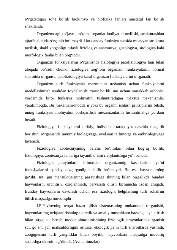 o‘rgatadigan  soha  bo‘lib  biokimyo  va  biofizika  fanlari  mustaqil  fan  bo‘lib
shakllandi. 
Organizmdagi xo‘jayra, to‘qima organlar faoliyatini tuzilishi, strukturasidan
ajratib alohida o‘rganib bo‘lmaydi. Har qanday funksiya asosida muayyan struktura
tuzilish, shakl yotganligi tufayli fiziologiya anatomiya, gistologiya, sitologiya kabi
morfologik fanlar bilan bog‘iqdir.
Organizm funksiyalarini o‘rganishda  fiziologiya  patofiziologiya fani bilan
aloqada  bo‘ladi,  chunki  fiziologiya  sog‘lom  organizm  funksiyalarini  normal
sharoitda o‘rgansa, patofiziologiya kasal organizm funksiyalarini o‘rganadi. 
Organizm  turli  funksiyalar  mazmunini  tushunish  uchun  funksiyalarni
modellashtirish usulidan foydalanishi zarur bo‘lib, uni uchun murakkab asboblar
yordamida  biror  funksiya  mohiyatini  tushuntiradigan  maxsus  mexanizmlar
yaratilmoqda. Bu mexanizm-modda u yoki bu organni ishlash prinsiplarini bilish,
uning funksiyasi mohiyatini boshqarilish mexanizmlarini tushuntirishga yordam
beradi.
Fiziologiya  funksiyalarni  tarixiy,  individual  taraqqiyot  davrida  o‘zgarib
borishini o‘rganishda umumiy biologiyaga, evolsion ta’limotga va embriologiyaga
tayanadi. 
Fiziologiya  zootexniyaning  barcha  bo‘limlari  bilan  bog‘iq  bo‘lib,
fiziologiya, zootexniya fanlariga tayanib o‘zini rivojlanishiga yo‘l ochadi. 
Fiziologik  jarayonlarni  bilmasdan  organizmnig  kasallanishi  ya’ni
funksiyalarini  qanday  o‘zgarganligini  bilib  bo‘lmaydi.  Bu  esa  hayvonlarning
go‘sht,  sut,  jun  mahsulotlarining  pasayishiga  shuning  bilan birgalikda  bunday
hayvonlarni  urchitish,  oziqlantirish,  parvarish  qilish  birmuncha  izdan  chiqadi.
Bunday  hayvonlarni  davolash  uchun  esa  fiziologik belgilarning  turli  sohalrini
bilish maqsadga muvofiqdir.
I.P.Pavlovning  ovqat  hazm  qilish  sistemasining  mukammal  o‘rganishi,
hayvonlarning oziqlantirishning teoretik va amaliy mustahkam bazasiga aylantirish
bilan birga, sut berish, modda almashinishining fiziologik jarayonlarini o‘rganish
sut, go‘sht, jun mahsuldorligini oshirsa, ekologik ya’ni turli sharoitlarda yashash,
zoogigienani  turli  yangiliklar  bilan  boyitib,  hayvonlarni  maqsadga  muvofiq
saqlashga sharoit tug‘diradi. (Avitaminozlar).
