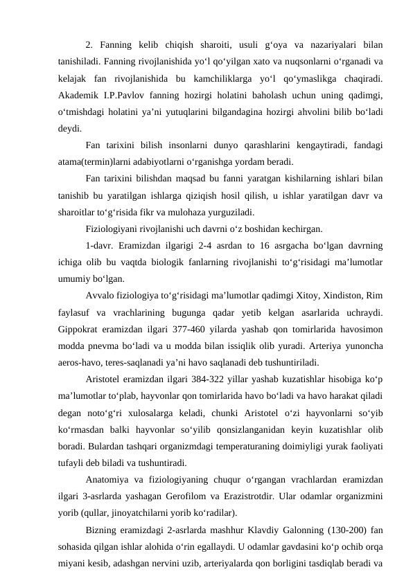 2.  Fanning  kelib  chiqish  sharoiti,  usuli  g‘oya  va  nazariyalari  bilan
tanishiladi. Fanning rivojlanishida yo‘l qo‘yilgan xato va nuqsonlarni o‘rganadi va
kelajak  fan  rivojlanishida  bu  kamchiliklarga  yo‘l  qo‘ymaslikga  chaqiradi.
Akademik I.P.Pavlov fanning hozirgi  holatini  baholash  uchun uning qadimgi,
o‘tmishdagi holatini ya’ni yutuqlarini bilgandagina hozirgi ahvolini bilib bo‘ladi
deydi. 
Fan  tarixini  bilish  insonlarni  dunyo  qarashlarini  kengaytiradi,  fandagi
atama(termin)larni adabiyotlarni o‘rganishga yordam beradi. 
Fan tarixini bilishdan maqsad bu fanni yaratgan kishilarning ishlari bilan
tanishib bu yaratilgan ishlarga qiziqish hosil qilish, u ishlar yaratilgan davr va
sharoitlar to‘g‘risida fikr va mulohaza yurguziladi.
Fiziologiyani rivojlanishi uch davrni o‘z boshidan kechirgan.
1-davr.  Eramizdan ilgarigi 2-4 asrdan to 16 asrgacha bo‘lgan davrning
ichiga olib bu vaqtda biologik fanlarning rivojlanishi to‘g‘risidagi ma’lumotlar
umumiy bo‘lgan. 
Avvalo fiziologiya to‘g‘risidagi ma’lumotlar qadimgi Xitoy, Xindiston, Rim
faylasuf  va  vrachlarining  bugunga  qadar  yetib  kelgan  asarlarida  uchraydi.
Gippokrat  eramizdan ilgari 377-460 yilarda yashab qon tomirlarida havosimon
modda pnevma bo‘ladi va u modda bilan issiqlik olib yuradi. Arteriya yunoncha
aeros-havo, teres-saqlanadi ya’ni havo saqlanadi deb tushuntiriladi. 
Aristotel eramizdan ilgari 384-322 yillar yashab kuzatishlar hisobiga ko‘p
ma’lumotlar to‘plab, hayvonlar qon tomirlarida havo bo‘ladi va havo harakat qiladi
degan  noto‘g‘ri  xulosalarga  keladi,  chunki  Aristotel o‘zi  hayvonlarni  so‘yib
ko‘rmasdan  balki  hayvonlar  so‘yilib  qonsizlanganidan  keyin  kuzatishlar  olib
boradi. Bulardan tashqari organizmdagi temperaturaning doimiyligi yurak faoliyati
tufayli deb biladi va tushuntiradi. 
Anatomiya  va  fiziologiyaning  chuqur  o‘rgangan  vrachlardan  eramizdan
ilgari  3-asrlarda yashagan Gerofilom va  Erazistrotdir. Ular odamlar organizmini
yorib (qullar, jinoyatchilarni yorib ko‘radilar).
Bizning  eramizdagi 2-asrlarda mashhur Klavdiy Galonning (130-200) fan
sohasida qilgan ishlar alohida o‘rin egallaydi. U odamlar gavdasini ko‘p ochib orqa
miyani kesib, adashgan nervini uzib, arteriyalarda qon borligini tasdiqlab beradi va
