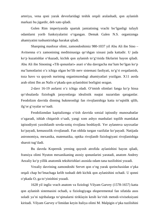 arteriya,  vena  qoni  yurak  devorlaridagi  teshik  orqali  aralashadi,  qon  aylanish
markazi bu jigardir, deb xato qiladi. 
Golen  Rim  imperiyasida  spartak  jamiatining  vrachi  bo‘lganligi  tufayli
odamlarni  yorib  funksiyalarini  o‘rgangan.  Demak  Galen  N.S.  organizmga
ahamiyatini tushuntirishga harakat qiladi. 
Sharqning mashxur olimi, zamondoshimiz 980-1037 yil Abu Ali ibn Sino –
Avitsenna o‘z zamonining meditsinasiga qo‘shgan xissasi juda kattadir. U juda
ko‘p kuzatishlar o‘tkazadi, kichik qon aylanish to‘g‘risida fikrlarini bayon qiladi.
Abu Ali ibn Sinoning «Tib qonunlari» asari o‘sha davrgacha ma’lum bo‘lgan ko‘p
ma’lumotlarini o‘z ichiga olgan bo‘lib nerv sistemasi faoliyati, to‘g‘ri ovqatlanish,
toza havo va quyosh nurining organimzmdagi ahamiyatlari yozilgan. X11 asrda
arab olimi Ibn an Nafis o‘pkada qon aylanishini borligini sezgan. 
2-davr 16-19 asrlarni o‘z ichiga oladi. O‘tmish olimlari fanga ko‘p  hissa
qo‘shsalarda  fiziologik  jarayonlarga idealistik  nuqtai  nazaridan  qaraganlar.
Feodolizm davrida dinning  hukmronligi fan rivojlanishiga katta to‘sqinlik qilib,
ilg‘or g‘oyalar so‘nadi. 
Feodolizmdan kapitalizmga o‘tish davrida sotsial iqtisodiy munosabatlar
o‘zgaradi, ishlab chiqarish o‘sadi, yangi xom ashyo manbalari topilib mamlakat
iqtisodiyoti yaxshilanib sovda-sotiq rivojlana boshlaydi. Yer aylanmva sayoxatlar
ko‘payadi, kemasozlik rivojlanadi. Fan oldida turgan vazifalar ko‘payadi. Natijada
astronomiya, mexanika, matematika, optika rivojlanib fiziologiyani rivojlanishiga
sharoit tug‘iladi. 
Bu  davrda  Kopernik  yerning  quyosh  atrofida  aylanishini  bayon  qiladi,
fransiya olimi Nyuton mexanikaning asosiy qonunlarini yaratadi, anatom Andrey
Aezaliy ko‘p yillik anatomik tekshirishlari asosida odam tana tuzilishini yozadi.
Vezaliy davrining zamondoshi Servet qon o‘ng yurak qorinchasidan o‘pka
orqali chap bo‘lmachaga kelib tushadi deb kichik qon aylanishini ochadi. U qonni
o‘pkada O2 ga to‘yinishini yozadi. 
1628 yil ingliz vrach anatom va fiziologi Vilyam Garvey (1578-1657) katta
qon aylanish sistemasini ochadi, u fiziologiyaga  eksperemental fan sifatida asos
soladi ya’ni tajribalarga to‘qimalarni tiriklayin kesib ko‘rish metodi-viviseksiyani
kiritadi. Vilyam Garvey o‘limidan keyin Italiya olimi M. Malpigin o‘pka tuzilishini
