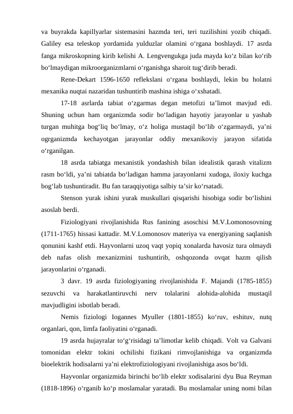 va buyrakda kapillyarlar sistemasini hazmda teri, teri tuzilishini yozib chiqadi.
Galiley  esa teleskop yordamida yulduzlar olamini o‘rgana boshlaydi.  17 asrda
fanga mikroskopning kirib kelishi A. Lengvengukga juda mayda ko‘z bilan ko‘rib
bo‘lmaydigan mikroorganizmlarni o‘rganishga sharoit tug‘dirib beradi. 
Rene-Dekart  1596-1650  reflekslani  o‘rgana  boshlaydi,  lekin  bu  holatni
mexanika nuqtai nazaridan tushuntirib mashina ishiga o‘xshatadi. 
17-18 asrlarda  tabiat  o‘zgarmas  degan  metofizi  ta’limot  mavjud  edi.
Shuning uchun ham organizmda sodir bo‘ladigan hayotiy jarayonlar u yashab
turgan muhitga bog‘liq bo‘lmay, o‘z  holiga mustaqil bo‘lib o‘zgarmaydi, ya’ni
ogrganizmda  kechayotgan  jarayonlar  oddiy  mexanikoviy  jarayon  sifatida
o‘rganilgan.
18 asrda tabiatga mexanistik yondashish bilan idealistik qarash vitalizm
rasm bo‘ldi, ya’ni tabiatda bo‘ladigan hamma jarayonlarni xudoga, iloxiy kuchga
bog‘lab tushuntiradit. Bu fan taraqqiyotiga salbiy ta’sir ko‘rsatadi.
Stenson yurak ishini yurak muskullari qisqarishi hisobiga sodir bo‘lishini
asoslab berdi. 
Fiziologiyani  rivojlanishida Rus fanining asoschisi  M.V.Lomonosovning
(1711-1765) hissasi kattadir. M.V.Lomonosov materiya va energiyaning saqlanish
qonunini kashf etdi. Hayvonlarni uzoq vaqt yopiq xonalarda havosiz tura olmaydi
deb  nafas  olish  mexanizmini  tushuntirib,  oshqozonda  ovqat  hazm  qilish
jarayonlarini o‘rganadi.
3 davr.  19 asrda fiziologiyaning rivojlanishida F. Majandi (1785-1855)
sezuvchi  va  harakatlantiruvchi  nerv  tolalarini  alohida-alohida 
mustaqil
mavjudligini isbotlab beradi. 
Nemis  fiziologi  Iogannes  Myuller  (1801-1855)  ko‘ruv,  eshituv,  nutq
organlari, qon, limfa faoliyatini o‘rganadi.
19 asrda hujayralar to‘g‘risidagi ta’limotlar kelib chiqadi. Volt va Galvani
tomonidan  elektr  tokini  ochilishi  fizikani  rimvojlanishiga  va organizmda
bioelektrik hodisalarni ya’ni elektrofiziologiyani rivojlanishiga asos bo‘ldi.
Hayvonlar organizmida birinchi bo‘lib elektr xodisalarini dyu Bua Reyman
(1818-1896) o‘rganib ko‘p moslamalar yaratadi. Bu moslamalar uning nomi bilan
