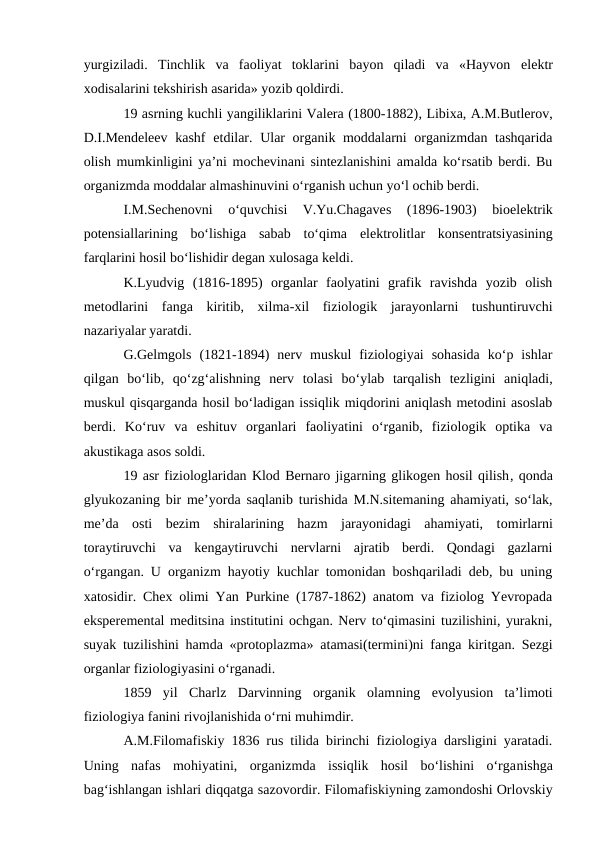 yurgiziladi.  Tinchlik  va  faoliyat  toklarini  bayon  qiladi  va  «Hayvon  elektr
xodisalarini tekshirish asarida» yozib qoldirdi. 
19 asrning kuchli yangiliklarini Valera (1800-1882), Libixa, A.M.Butlerov,
D.I.Mendeleev  kashf  etdilar. Ular organik moddalarni organizmdan tashqarida
olish mumkinligini ya’ni mochevinani sintezlanishini amalda ko‘rsatib berdi. Bu
organizmda moddalar almashinuvini o‘rganish uchun yo‘l ochib berdi. 
I.M.Sechenovni  o‘quvchisi  V.Yu.Chagaves 
(1896-1903)  bioelektrik
potensiallarining  bo‘lishiga  sabab  to‘qima  elektrolitlar  konsentratsiyasining
farqlarini hosil bo‘lishidir degan xulosaga keldi. 
K.Lyudvig  (1816-1895)  organlar  faolyatini  grafik  ravishda  yozib  olish
metodlarini  fanga  kiritib,  xilma-xil  fiziologik  jarayonlarni  tushuntiruvchi
nazariyalar yaratdi.
G.Gelmgols (1821-1894)  nerv  muskul  fiziologiyai  sohasida  ko‘p  ishlar
qilgan  bo‘lib,  qo‘zg‘alishning  nerv  tolasi  bo‘ylab  tarqalish  tezligini  aniqladi,
muskul qisqarganda hosil bo‘ladigan issiqlik miqdorini aniqlash metodini asoslab
berdi.  Ko‘ruv  va  eshituv  organlari  faoliyatini  o‘rganib,  fiziologik  optika  va
akustikaga asos soldi. 
19 asr fiziologlaridan Klod Bernaro jigarning glikogen hosil qilish, qonda
glyukozaning bir me’yorda saqlanib turishida M.N.sitemaning ahamiyati, so‘lak,
me’da  osti  bezim  shiralarining  hazm  jarayonidagi  ahamiyati,  tomirlarni
toraytiruvchi  va  kengaytiruvchi  nervlarni  ajratib  berdi.  Qondagi  gazlarni
o‘rgangan. U organizm hayotiy kuchlar tomonidan boshqariladi deb, bu uning
xatosidir. Chex olimi Yan Purkine (1787-1862) anatom va fiziolog Yevropada
eksperemental meditsina institutini ochgan. Nerv to‘qimasini tuzilishini, yurakni,
suyak tuzilishini hamda «protoplazma»  atamasi(termini)ni fanga kiritgan. Sezgi
organlar fiziologiyasini o‘rganadi.
1859  yil  Charlz  Darvinning  organik  olamning evolyusion  ta’limoti
fiziologiya fanini rivojlanishida o‘rni muhimdir.
A.M.Filomafiskiy 1836 rus tilida birinchi fiziologiya darsligini yaratadi.
Uning  nafas  mohiyatini,  organizmda  issiqlik  hosil  bo‘lishini  o‘rganishga
bag‘ishlangan ishlari diqqatga sazovordir. Filomafiskiyning zamondoshi Orlovskiy
