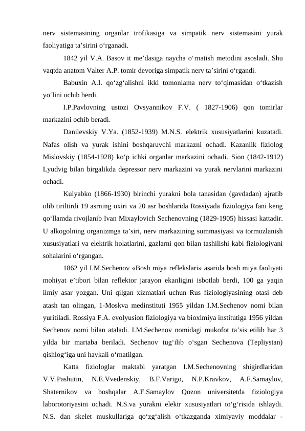nerv  sistemasining  organlar  trofikasiga  va  simpatik  nerv  sistemasini yurak
faoliyatiga ta’sirini o‘rganadi.
1842 yil V.A. Basov it me’dasiga naycha o‘rnatish metodini asosladi. Shu
vaqtda anatom Valter A.P. tomir devoriga simpatik nerv ta’sirini o‘rgandi. 
Babuxin A.I. qo‘zg‘alishni ikki tomonlama nerv to‘qimasidan o‘tkazish
yo‘lini ochib berdi. 
I.P.Pavlovning  ustozi  Ovsyannikov  F.V.  (  1827-1906)  qon  tomirlar
markazini ochib beradi.
Danilevskiy V.Ya. (1852-1939) M.N.S.  elektrik xususiyatlarini kuzatadi.
Nafas  olish  va yurak  ishini  boshqaruvchi  markazni  ochadi. Kazanlik  fiziolog
Mislovskiy (1854-1928) ko‘p ichki organlar markazini ochadi. Sion (1842-1912)
Lyudvig bilan birgalikda depressor nerv markazini va yurak nervlarini markazini
ochadi. 
Kulyabko (1866-1930) birinchi yurakni bola tanasidan (gavdadan) ajratib
olib tiriltirdi 19 asrning oxiri va 20 asr boshlarida Rossiyada fiziologiya fani keng
qo‘llamda rivojlanib Ivan Mixaylovich Sechenovning (1829-1905) hissasi kattadir.
U alkogolning organizmga ta’siri, nerv markazining summasiyasi va tormozlanish
xususiyatlari va elektrik holatlarini, gazlarni qon bilan tashilishi kabi fiziologiyani
sohalarini o‘rgangan.
1862 yil I.M.Sechenov «Bosh miya reflekslari» asarida bosh miya faoliyati
mohiyat  e’tibori bilan reflektor jarayon  ekanligini isbotlab berdi, 100 ga yaqin
ilmiy asar yozgan. Uni qilgan xizmatlari uchun Rus fiziologiyasining otasi deb
atash tan olingan, 1-Moskva medinstituti 1955 yildan I.M.Sechenov nomi bilan
yuritiladi. Rossiya F.A. evolyusion fiziologiya va bioximiya institutiga 1956 yildan
Sechenov nomi bilan ataladi. I.M.Sechenov nomidagi mukofot ta’sis etilib har 3
yilda  bir  martaba  beriladi.  Sechenov  tug‘ilib  o‘sgan  Sechenova  (Tepliystan)
qishlog‘iga uni haykali o‘rnatilgan.
Katta  fiziologlar  maktabi  yaratgan  I.M.Sechenovning  shigirdlaridan
V.V.Pashutin,  N.E.Vvedenskiy,  B.F.Varigo,  N.P.Kravkov,  A.F.Samaylov,
Shaternikov  va  boshqalar  A.F.Samaylov  Qozon  universitetda  fiziologiya
laborotoriyasini ochadi. N.S.va yurakni  elektr xususiyatlari to‘g‘risida ishlaydi.
N.S.  dan  skelet  muskullariga  qo‘zg‘alish  o‘tkazganda  ximiyaviy  moddalar  -

