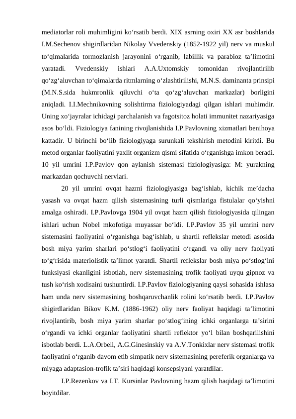 mediatorlar roli muhimligini ko‘rsatib berdi. XIX asrning oxiri XX asr boshlarida
I.M.Sechenov shigirdlaridan Nikolay Vvedenskiy (1852-1922 yil) nerv va muskul
to‘qimalarida tormozlanish jarayonini o‘rganib, labillik va parabioz ta’limotini
yaratadi.  Vvedenskiy  ishlari  A.A.Uxtomskiy  tomonidan  rivojlantirilib
qo‘zg‘aluvchan to‘qimalarda ritmlarning o‘zlashtirilishi, M.N.S. daminanta prinsipi
(M.N.S.sida  hukmronlik  qiluvchi  o‘ta  qo‘zg‘aluvchan  markazlar)  borligini
aniqladi. I.I.Mechnikovning solishtirma fiziologiyadagi qilgan ishlari muhimdir.
Uning xo‘jayralar ichidagi parchalanish va fagotsitoz holati immunitet nazariyasiga
asos bo‘ldi. Fiziologiya fanining rivojlanishida I.P.Pavlovning xizmatlari benihoya
kattadir. U birinchi bo‘lib fiziologiyaga surunkali tekshirish metodini kiritdi. Bu
metod organlar faoliyatini yaxlit organizm qismi sifatida o‘rganishga imkon beradi.
10 yil umrini I.P.Pavlov qon aylanish sistemasi fiziologiyasiga: M: yurakning
markazdan qochuvchi nervlari.
20  yil  umrini  ovqat  hazmi  fiziologiyasiga  bag‘ishlab,  kichik  me’dacha
yasash va ovqat hazm qilish sistemasining turli qismlariga fistulalar qo‘yishni
amalga oshiradi. I.P.Pavlovga 1904 yil ovqat hazm qilish fiziologiyasida qilingan
ishlari uchun Nobel mkofotiga muyassar bo‘ldi. I.P.Pavlov 35 yil umrini nerv
sistemasini faoliyatini o‘rganishga bag‘ishlab, u shartli reflekslar metodi asosida
bosh miya yarim sharlari po‘stlog‘i faoliyatini o‘rgandi va oliy nerv faoliyati
to‘g‘risida materiolistik ta’limot yaratdi. Shartli reflekslar bosh miya po‘stlog‘ini
funksiyasi ekanligini isbotlab, nerv sistemasining trofik faoliyati uyqu gipnoz va
tush ko‘rish xodisaini tushuntirdi. I.P.Pavlov fiziologiyaning qaysi sohasida ishlasa
ham unda nerv sistemasining boshqaruvchanlik rolini ko‘rsatib berdi. I.P.Pavlov
shigirdlaridan Bikov K.M. (1886-1962)  oliy nerv faoliyat  haqidagi  ta’limotini
rivojlantirib, bosh  miya  yarim  sharlar  po‘stlog‘ining  ichki  organlarga  ta’sirini
o‘rgandi va ichki organlar faoliyatini shartli reflektor yo‘l bilan boshqarilishini
isbotlab berdi. L.A.Orbeli, A.G.Ginesinskiy va A.V.Tonkixlar nerv sistemasi trofik
faoliyatini o‘rganib davom etib simpatik nerv sistemasining pereferik organlarga va
miyaga adaptasion-trofik ta’siri haqidagi konsepsiyani yaratdilar.
I.P.Rezenkov va I.T. Kursinlar Pavlovning hazm qilish haqidagi ta’limotini
boyitdilar.
