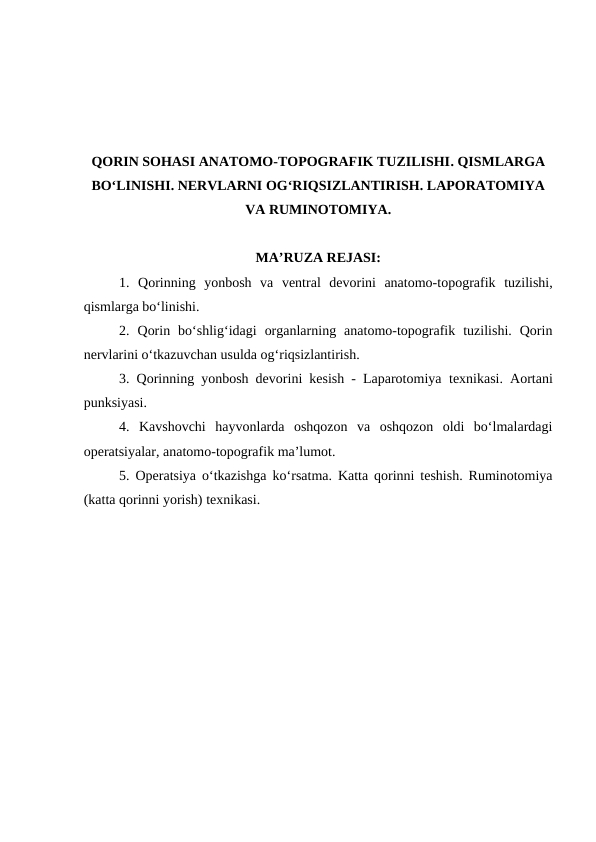 QORIN SOHASI ANATOMO-TOPOGRAFIK TUZILISHI. QISMLARGA
BO‘LINISHI. NERVLARNI OG‘RIQSIZLANTIRISH. LAPORATOMIYA
VA RUMINOTOMIYA.
MA’RUZA REJASI:
1.  Qorinning  yonbosh  va  ventral  devorini  anatomo-topografik  tuzilishi,
qismlarga bo‘linishi.
2. Qorin  bo‘shlig‘idagi  organlarning  anatomo-topografik  tuzilishi.  Qorin
nervlarini o‘tkazuvchan usulda og‘riqsizlantirish.
3. Qorinning yonbosh devorini kesish - Laparotomiya texnikasi. Aortani
punksiyasi.
4.  Kavshovchi  hayvonlarda  oshqozon  va  oshqozon  oldi  bo‘lmalardagi
operatsiyalar, anatomo-topografik ma’lumot.
5. Operatsiya o‘tkazishga ko‘rsatma.  Katta qorinni teshish. Ruminotomiya
(katta qorinni yorish) texnikasi.

