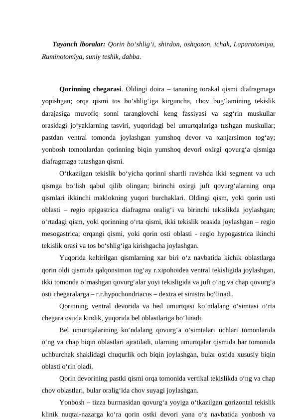 Tayanch iboralar: Qorin bo‘shlig‘i, shirdon, oshqozon, ichak, Laparotomiya,
Ruminotomiya, suniy teshik, dabba.
 
Qorinning chegarasi. Oldingi doira – tananing torakal qismi diafragmaga
yopishgan;  orqa  qismi  tos  bo‘shlig‘iga  kirguncha,  chov  bog‘lamining  tekislik
darajasiga  muvofiq  sonni  taranglovchi  keng  fassiyasi  va  sag‘rin  muskullar
orasidagi jo‘yaklarning tasviri, yuqoridagi bel umurtqalariga tushgan muskullar;
pastdan  ventral  tomonda  joylashgan  yumshoq  devor  va  xanjarsimon  tog‘ay;
yonbosh tomonlardan qorinning biqin yumshoq devori oxirgi qovurg‘a qismiga
diafragmaga tutashgan qismi.
O‘tkazilgan tekislik bo‘yicha qorinni shartli ravishda ikki segment va uch
qismga  bo‘lish  qabul  qilib  olingan;  birinchi  oxirgi  juft  qovurg‘alarning  orqa
qismlari ikkinchi maklokning yuqori burchaklari. Oldingi qism, yoki qorin usti
oblasti – regio epigastrica diafragma oralig‘i va birinchi tekislikda joylashgan;
o‘rtadagi qism, yoki qorinning o‘rta qismi, ikki tekislik orasida joylashgan – regio
mesogastrica; orqangi qismi, yoki qorin osti oblasti - regio hypogastrica ikinchi
tekislik orasi va tos bo‘shlig‘iga kirishgacha joylashgan.
Yuqorida keltirilgan qismlarning xar biri o‘z navbatida kichik oblastlarga
qorin oldi qismida qalqonsimon tog‘ay r.xipohoidea ventral tekisligida joylashgan,
ikki tomonda o‘rnashgan qovurg‘alar yoyi tekisligida va juft o‘ng va chap qovurg‘a
osti chegaralarga – r.r.hypochondriacus – dextra et sinistra bo‘linadi.
Qorinning ventral devorida va bed umurtqasi ko‘ndalang o‘simtasi o‘rta
chegara ostida kindik, yuqorida bel oblastlariga bo‘linadi.
Bel umurtqalarining ko‘ndalang qovurg‘a o‘simtalari uchlari tomonlarida
o‘ng va chap biqin oblastlari ajratiladi, ularning umurtqalar qismida har tomonida
uchburchak shaklidagi chuqurlik och biqin joylashgan, bular ostida xususiy biqin
oblasti o‘rin oladi.
Qorin devorining pastki qismi orqa tomonida vertikal tekislikda o‘ng va chap
chov oblastlari, bular oralig‘ida chov suyagi joylashgan.
Yonbosh – tizza burmasidan qovurg‘a yoyiga o‘tkazilgan gorizontal tekislik
klinik nuqtai-nazarga ko‘ra qorin ostki devori yana o‘z navbatida yonbosh va
