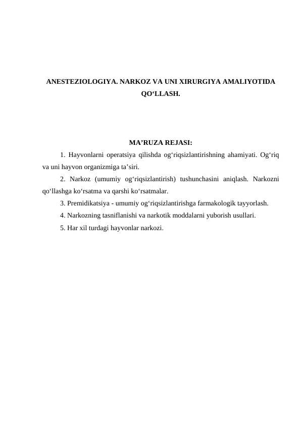 ANESTEZIOLOGIYA. NARKOZ VA UNI XIRURGIYA AMALIYOTIDA
QO‘LLASH.
MA’RUZA REJASI:
1. Hayvonlarni operatsiya qilishda og‘riqsizlantirishning ahamiyati. Og‘riq
va uni hayvon organizmiga ta’siri. 
2. Narkoz  (umumiy  og‘riqsizlantirish)  tushunchasini  aniqlash.  Narkozni
qo‘llashga ko‘rsatma va qarshi ko‘rsatmalar.
3. Premidikatsiya - umumiy og‘riqsizlantirishga farmakologik tayyorlash.
4. Narkozning tasniflanishi va narkotik moddalarni yuborish usullari. 
5. Har xil turdagi hayvonlar narkozi.
