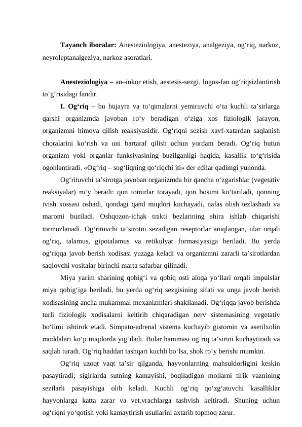 Tayanch iboralar: Anesteziologiya, anesteziya, analgeziya, og‘riq, narkoz,
neyroleptanalgeziya, narkoz asoratlari.
Anesteziologiya – an–inkor etish, aestesis-sezgi, logos-fan og‘riqsizlantirish
to‘g‘risidagi fandir.
I. Og‘riq – bu hujayra va to‘qimalarni yemiruvchi o‘ta kuchli ta’sirlarga
qarshi  organizmda  javoban  ro‘y  beradigan  o‘ziga  xos  fiziologik  jarayon,
organizmni himoya qilish reaksiyasidir. Og‘riqni sezish xavf-xatardan saqlanish
choralarini  ko‘rish  va uni  bartaraf  qilish  uchun  yordam  beradi. Og‘riq butun
organizm  yoki organlar funksiyasining buzilganligi haqida, kasallik to‘g‘risida
ogohlantiradi. «Og‘riq – sog‘liqning qo‘riqchi iti» der edilar qadimgi yunonda.
Og‘rituvchi ta’sirotga javoban organizmda bir qancha o‘zgarishlar (vegetativ
reaksiyalar) ro‘y beradi: qon tomirlar torayadi, qon bosimi ko‘tariladi, qonning
ivish xossasi oshadi, qondagi qand miqdori kuchayadi, nafas olish tezlashadi va
maromi  buziladi.  Oshqozon-ichak  trakti  bezlarining  shira  ishlab  chiqarishi
tormozlanadi. Og‘rituvchi ta’sirotni sezadigan reseptorlar aniqlangan, ular orqali
og‘riq,  talamus,  gipotalamus  va  retikulyar  formasiyasiga  beriladi.  Bu  yerda
og‘riqqa javob berish xodisasi yuzaga keladi va organizmni zararli ta’sirotlardan
saqlovchi vositalar birinchi marta safarbar qilinadi.
Miya yarim sharining qobig‘i va qobiq osti aloqa yo‘llari orqali impulslar
miya qobig‘iga beriladi, bu yerda og‘riq sezgisining sifati va unga javob berish
xodisasining ancha mukammal mexanizmlari shakllanadi. Og‘riqqa javob berishda
turli  fiziologik  xodisalarni  keltirib  chiqaradigan  nerv  sistemasining  vegetativ
bo‘limi ishtirok etadi.  Simpato-adrenal sistema kuchayib gistomin va asetilxolin
moddalari ko‘p miqdorda yig‘iladi. Bular hammasi og‘riq ta’sirini kuchaytiradi va
saqlab turadi. Og‘riq haddan tashqari kuchli bo‘lsa, shok ro‘y berishi mumkin.
Og‘riq uzoqt  vaqt  ta’sir  qilganda, hayvonlarning mahsuldorligini  keskin
pasaytiradi;  sigirlarda  sutning  kamayishi,  boqiladigan  mollarni  tirik  vaznining
sezilarli  pasayishiga  olib  keladi.  Kuchli  og‘riq  qo‘zg‘atuvchi  kasalliklar
hayvonlarga  katta  zarar  va  vet.vrachlarga  tashvish  keltiradi.  Shuning  uchun
og‘riqni yo‘qotish yoki kamaytirish usullarini axtarib topmoq zarur.
