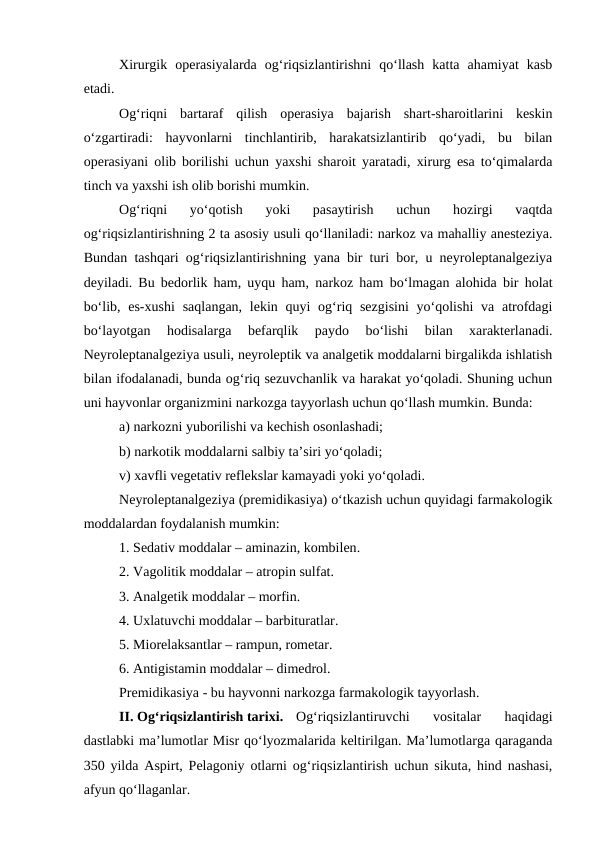 Xirurgik  operasiyalarda  og‘riqsizlantirishni  qo‘llash  katta  ahamiyat  kasb
etadi.
Og‘riqni  bartaraf  qilish  operasiya  bajarish  shart-sharoitlarini  keskin
o‘zgartiradi:  hayvonlarni  tinchlantirib,  harakatsizlantirib  qo‘yadi,  bu  bilan
operasiyani olib borilishi uchun yaxshi sharoit yaratadi, xirurg esa to‘qimalarda
tinch va yaxshi ish olib borishi mumkin.
Og‘riqni  yo‘qotish  yoki  pasaytirish  uchun  hozirgi  vaqtda
og‘riqsizlantirishning 2 ta asosiy usuli qo‘llaniladi: narkoz va mahalliy anesteziya.
Bundan tashqari og‘riqsizlantirishning yana bir turi bor, u neyroleptanalgeziya
deyiladi. Bu bedorlik ham, uyqu ham, narkoz ham bo‘lmagan alohida bir holat
bo‘lib, es-xushi saqlangan,  lekin quyi  og‘riq sezgisini  yo‘qolishi  va atrofdagi
bo‘layotgan  hodisalarga  befarqlik  paydo  bo‘lishi  bilan  xarakterlanadi.
Neyroleptanalgeziya usuli, neyroleptik va analgetik moddalarni birgalikda ishlatish
bilan ifodalanadi, bunda og‘riq sezuvchanlik va harakat yo‘qoladi. Shuning uchun
uni hayvonlar organizmini narkozga tayyorlash uchun qo‘llash mumkin. Bunda:
a) narkozni yuborilishi va kechish osonlashadi; 
b) narkotik moddalarni salbiy ta’siri yo‘qoladi; 
v) xavfli vegetativ reflekslar kamayadi yoki yo‘qoladi.
Neyroleptanalgeziya (premidikasiya) o‘tkazish uchun quyidagi farmakologik
moddalardan foydalanish mumkin:
1. Sedativ moddalar – aminazin, kombilen.
2. Vagolitik moddalar – atropin sulfat.
3. Analgetik moddalar – morfin.
4. Uxlatuvchi moddalar – barbituratlar.
5. Miorelaksantlar – rampun, rometar.
6. Antigistamin moddalar – dimedrol.
Premidikasiya - bu hayvonni narkozga farmakologik tayyorlash.
II. Og‘riqsizlantirish tarixi.
Og‘riqsizlantiruvchi  vositalar  haqidagi
dastlabki ma’lumotlar Misr qo‘lyozmalarida keltirilgan. Ma’lumotlarga qaraganda
350 yilda Aspirt, Pelagoniy otlarni og‘riqsizlantirish uchun sikuta, hind nashasi,
afyun qo‘llaganlar.
