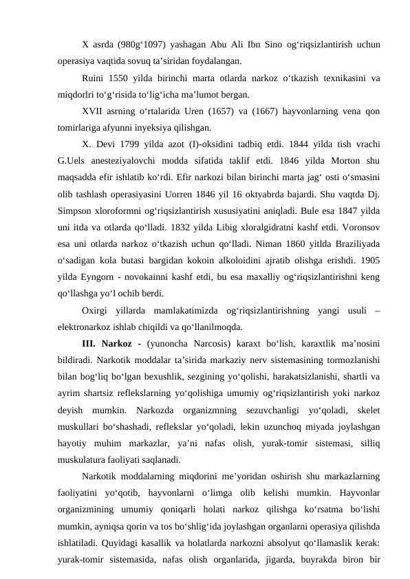 X asrda (980g‘1097) yashagan Abu Ali Ibn Sino  og‘riqsizlantirish uchun
operasiya vaqtida sovuq ta’siridan foydalangan.
Ruini  1550 yilda birinchi  marta otlarda narkoz o‘tkazish  texnikasini  va
miqdorlri to‘g‘risida to‘lig‘icha ma’lumot bergan.
XVII asrning o‘rtalarida Uren (1657) va (1667) hayvonlarning vena qon
tomirlariga afyunni inyeksiya qilishgan.
X. Devi 1799 yilda azot (I)-oksidini tadbiq etdi.  1844 yilda tish vrachi
G.Uels  anesteziyalovchi  modda  sifatida  taklif  etdi.  1846  yilda  Morton  shu
maqsadda efir ishlatib ko‘rdi. Efir narkozi bilan birinchi marta jag‘ osti o‘smasini
olib tashlash operasiyasini Uorren 1846 yil 16 oktyabrda bajardi. Shu vaqtda Dj.
Simpson xloroformni og‘riqsizlantirish xususiyatini aniqladi. Bule esa 1847 yilda
uni itda va otlarda qo‘lladi. 1832 yilda Libig xloralgidratni kashf etdi. Voronsov
esa uni otlarda narkoz o‘tkazish uchun qo‘lladi. Niman 1860 yitlda Braziliyada
o‘sadigan kola butasi bargidan kokoin alkoloidini ajratib olishga erishdi. 1905
yilda Eyngorn - novokainni kashf etdi, bu esa maxalliy og‘riqsizlantirishni keng
qo‘llashga yo‘l ochib berdi.
Oxirgi  yillarda  mamlakatimizda  og‘riqsizlantirishning  yangi  usuli  –
elektronarkoz ishlab chiqildi va qo‘llanilmoqda.
III.  Narkoz  -  (yunoncha  Narcosis)  karaxt  bo‘lish,  karaxtlik  ma’nosini
bildiradi. Narkotik moddalar ta’sirida markaziy nerv sistemasining tormozlanishi
bilan bog‘liq bo‘lgan bexushlik, sezgining yo‘qolishi, harakatsizlanishi, shartli va
ayrim shartsiz reflekslarning yo‘qolishiga umumiy og‘riqsizlantirish yoki narkoz
deyish  mumkin.  Narkozda  organizmning  sezuvchanligi  yo‘qoladi,  skelet
muskullari bo‘shashadi, reflekslar yo‘qoladi, lekin uzunchoq miyada joylashgan
hayotiy  muhim  markazlar,  ya’ni  nafas  olish,  yurak-tomir  sistemasi,  silliq
muskulatura faoliyati saqlanadi.
Narkotik moddalarning miqdorini me’yoridan oshirish shu markazlarning
faoliyatini  yo‘qotib,  hayvonlarni  o‘limga  olib  kelishi  mumkin.  Hayvonlar
organizmining  umumiy  qoniqarli  holati  narkoz  qilishga  ko‘rsatma  bo‘lishi
mumkin, ayniqsa qorin va tos bo‘shlig‘ida joylashgan organlarni operasiya qilishda
ishlatiladi. Quyidagi kasallik va holatlarda narkozni absolyut qo‘llamaslik kerak:
yurak-tomir  sistemasida,  nafas  olish  organlarida,  jigarda,  buyrakda  biron  bir
