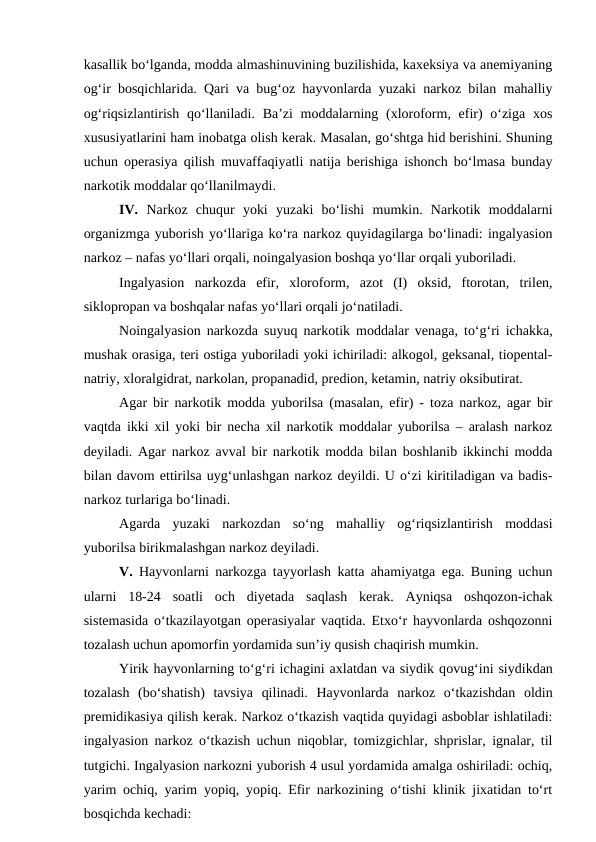 kasallik bo‘lganda, modda almashinuvining buzilishida, kaxeksiya va anemiyaning
og‘ir bosqichlarida. Qari va bug‘oz hayvonlarda yuzaki narkoz bilan mahalliy
og‘riqsizlantirish qo‘llaniladi. Ba’zi  moddalarning (xloroform, efir)  o‘ziga  xos
xususiyatlarini ham inobatga olish kerak. Masalan, go‘shtga hid berishini. Shuning
uchun operasiya qilish muvaffaqiyatli natija berishiga ishonch bo‘lmasa bunday
narkotik moddalar qo‘llanilmaydi.
IV.  Narkoz  chuqur  yoki  yuzaki  bo‘lishi  mumkin.  Narkotik  moddalarni
organizmga yuborish yo‘llariga ko‘ra narkoz quyidagilarga bo‘linadi: ingalyasion
narkoz – nafas yo‘llari orqali, noingalyasion boshqa yo‘llar orqali yuboriladi.
Ingalyasion  narkozda  efir,  xloroform,  azot  (I)  oksid,  ftorotan,  trilen,
siklopropan va boshqalar nafas yo‘llari orqali jo‘natiladi.
Noingalyasion narkozda suyuq narkotik moddalar venaga, to‘g‘ri ichakka,
mushak orasiga, teri ostiga yuboriladi yoki ichiriladi: alkogol, geksanal, tiopental-
natriy, xloralgidrat, narkolan, propanadid, predion, ketamin, natriy oksibutirat.
Agar bir narkotik modda yuborilsa (masalan, efir) - toza narkoz, agar bir
vaqtda ikki xil yoki bir necha xil narkotik moddalar yuborilsa – aralash narkoz
deyiladi. Agar narkoz avval bir narkotik modda bilan boshlanib ikkinchi modda
bilan davom ettirilsa uyg‘unlashgan narkoz deyildi. U o‘zi kiritiladigan va badis-
narkoz turlariga bo‘linadi.
Agarda  yuzaki  narkozdan  so‘ng  mahalliy  og‘riqsizlantirish  moddasi
yuborilsa birikmalashgan narkoz deyiladi.
V.  Hayvonlarni narkozga tayyorlash katta ahamiyatga ega. Buning uchun
ularni  18-24  soatli  och  diyetada  saqlash  kerak.  Ayniqsa  oshqozon-ichak
sistemasida o‘tkazilayotgan operasiyalar vaqtida. Etxo‘r hayvonlarda oshqozonni
tozalash uchun apomorfin yordamida sun’iy qusish chaqirish mumkin.
Yirik hayvonlarning to‘g‘ri ichagini axlatdan va siydik qovug‘ini siydikdan
tozalash  (bo‘shatish)  tavsiya  qilinadi.  Hayvonlarda  narkoz  o‘tkazishdan  oldin
premidikasiya qilish kerak. Narkoz o‘tkazish vaqtida quyidagi asboblar ishlatiladi:
ingalyasion narkoz o‘tkazish uchun niqoblar, tomizgichlar, shprislar, ignalar, til
tutgichi. Ingalyasion narkozni yuborish 4 usul yordamida amalga oshiriladi: ochiq,
yarim ochiq, yarim yopiq, yopiq. Efir narkozining o‘tishi klinik jixatidan to‘rt
bosqichda kechadi:
