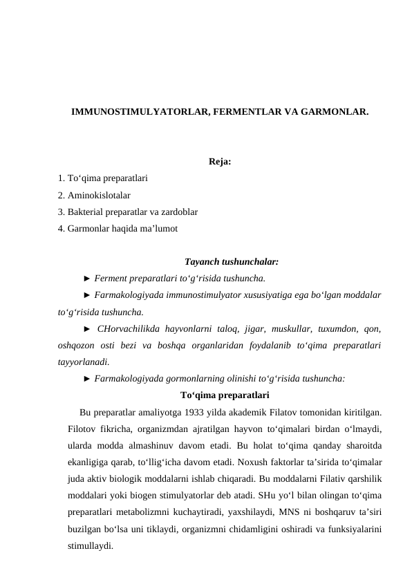 IMMUNOSTIMULYATORLAR, FERMENTLAR VA GARMONLAR.
Reja: 
1. To‘qima preparatlari 
2. Aminokislotalar 
3. Bakterial preparatlar va zardoblar
4. Garmonlar haqida ma’lumot
Tayanch tushunchalar:
► Ferment preparatlari to‘g‘risida tushuncha.
► Farmakologiyada immunostimulyator xususiyatiga ega bo‘lgan moddalar
to‘g‘risida tushuncha.
►  CHorvachilikda  hayvonlarni  taloq, jigar,  muskullar,  tuxumdon,  qon,
oshqozon  osti  bezi  va  boshqa  organlaridan  foydalanib  to‘qima  preparatlari
tayyorlanadi.
► Farmakologiyada gormonlarning olinishi to‘g‘risida tushuncha:
To‘qima preparatlari
    Bu preparatlar amaliyotga 1933 yilda akademik Filatov tomonidan kiritilgan.
Filotov fikricha, organizmdan ajratilgan hayvon to‘qimalari birdan o‘lmaydi,
ularda modda almashinuv davom etadi. Bu holat to‘qima qanday sharoitda
ekanligiga qarab, to‘llig‘icha davom etadi. Noxush faktorlar ta’sirida to‘qimalar
juda aktiv biologik moddalarni ishlab chiqaradi. Bu moddalarni Filativ qarshilik
moddalari yoki biogen stimulyatorlar deb atadi. SHu yo‘l bilan olingan to‘qima
preparatlari metabolizmni kuchaytiradi, yaxshilaydi, MNS ni boshqaruv ta’siri
buzilgan bo‘lsa uni tiklaydi, organizmni chidamligini oshiradi va funksiyalarini
stimullaydi.
