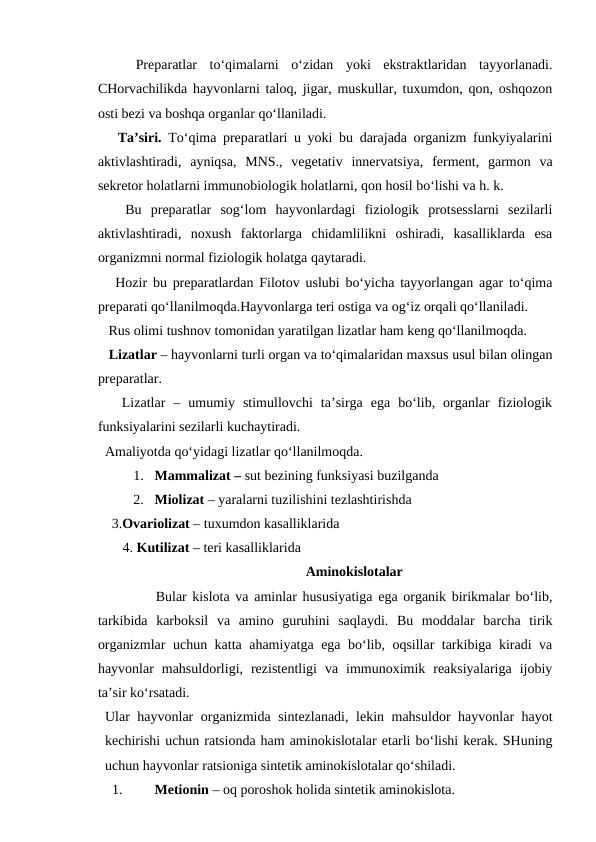  
  Preparatlar  to‘qimalarni  o‘zidan  yoki  ekstraktlaridan  tayyorlanadi.
CHorvachilikda hayvonlarni taloq, jigar, muskullar, tuxumdon, qon, oshqozon
osti bezi va boshqa organlar qo‘llaniladi.
   Ta’siri. To‘qima preparatlari u yoki bu darajada organizm funkyiyalarini
aktivlashtiradi,  ayniqsa,  MNS.,  vegetativ  innervatsiya,  ferment,  garmon  va
sekretor holatlarni immunobiologik holatlarni, qon hosil bo‘lishi va h. k.
   Bu  preparatlar  sog‘lom  hayvonlardagi  fiziologik  protsesslarni  sezilarli
aktivlashtiradi,  noxush  faktorlarga  chidamlilikni  oshiradi,  kasalliklarda  esa
organizmni normal fiziologik holatga qaytaradi.
   Hozir bu preparatlardan Filotov uslubi bo‘yicha tayyorlangan agar to‘qima
preparati qo‘llanilmoqda.Hayvonlarga teri ostiga va og‘iz orqali qo‘llaniladi.
   Rus olimi tushnov tomonidan yaratilgan lizatlar ham keng qo‘llanilmoqda. 
   Lizatlar – hayvonlarni turli organ va to‘qimalaridan maxsus usul bilan olingan
preparatlar.
   Lizatlar  –  umumiy  stimullovchi  ta’sirga  ega  bo‘lib,  organlar  fiziologik
funksiyalarini sezilarli kuchaytiradi.
  Amaliyotda qo‘yidagi lizatlar qo‘llanilmoqda.
1. Mammalizat – sut bezining funksiyasi buzilganda
2. Miolizat – yaralarni tuzilishini tezlashtirishda 
        3.Ovariolizat – tuxumdon kasalliklarida
   4. Kutilizat – teri kasalliklarida
Aminokislotalar
Bular kislota va aminlar hususiyatiga ega organik birikmalar bo‘lib,
tarkibida  karboksil  va  amino  guruhini  saqlaydi.  Bu  moddalar  barcha  tirik
organizmlar uchun katta ahamiyatga ega bo‘lib, oqsillar tarkibiga kiradi va
hayvonlar  mahsuldorligi,  rezistentligi  va  immunoximik  reaksiyalariga  ijobiy
ta’sir ko‘rsatadi.
Ular hayvonlar organizmida sintezlanadi, lekin mahsuldor hayvonlar hayot
kechirishi uchun ratsionda ham aminokislotalar etarli bo‘lishi kerak. SHuning
uchun hayvonlar ratsioniga sintetik aminokislotalar qo‘shiladi. 
1.
Metionin – oq poroshok holida sintetik aminokislota.
