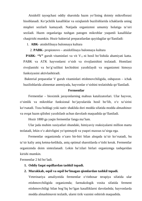    Atsidofil tayoqchasi oddiy sharoitda hazm yo‘lining doimiy mikroflorasi
hisoblanadi. Ko‘pchilik kasalliklar va oziqlanish buzilishlarida ichaklarda uning
miqdori  sezilarli  kamayadi.  Natijada  organizmni  umumiy  holatiga  ta’siri
seziladi.  Hazm  organlariga  tushgan  patogen  mikroblar  yuqumli  kasalliklar
chaqirishi mumkin. Hozir bakterial preparatlardan quyidagilar qo‘llaniladi:
1.  ABK- atsidofilnaya bulonnaya kultura
2. PABK- propionovo – atsidofilnaya bulonnaya kultura
  PABK- “V” guruh vitaminlari va vit V12  ni hosil bo‘lishida ahamiyati katta.
PABK  va  ATK  hayvonlarni  o‘sish  va  rivojlanishini  tezlatadi.  Homilani
rivojlanishi  va  bo‘g‘ozlikni  kechishini  yaxshilaydi  va  organizmni  himoya
funksiyasini aktivlashtiradi.
 Bakterial preparatlar V guruh vitaminlari etishmovchiligida, oshqozon – ichak
buzilishlarida alimentar anemiyada, hayvonlar o‘sishini tezlatishda qo‘llaniladi.
 Fermentlar
Fermentlar – bioximik jarayonlarning mahsus katalizatorlari. Ular hayvon,
o‘simlik  va  mikroblar  funksional  ho‘jayralarida  hosil  bo‘lib,  o‘z  ta’sirini
ko‘rsatadi. Toza holdagi yoki nativ shaklida dori modda sifatida modda almashinuv
va ovqat hazm qilishni yaxshilash uchun davolash maqsadida qo‘llaniladi.
Hozir 1800 ga yaqin fermentlar fanga ma’lum.
Ular juda muhim xusiyatlari shundaki, himiyaviy reaksiyalarni million marta
tezlatadi, lekin o‘z aktivligini yo‘qotmaydi va yuqori maxsus ta’sirga ega.
Fermentlar organizmda o‘zaro bir-biri bilan aloqada ta’sir ko‘rsatadi, bu
ta’sir kaliy aniq ketma-ketlikda, aniq optimal sharoitlarda o‘tishi kerak. Fermentlar
organizmda  doim  sintezlanadi.  Lekin  ba’zilari  birlari  organizmga  tashqaridan
kirishi mumkin.
Fermentlar 2 hil bo‘ladi. 
1. Oddiy faqat oqsillardan tashkil topadi.
2. Murakkab, oqsil va oqsil bo‘lmagan qismlardan tashkil topadi.
Veterinariya  amaliyotida  fermentlar  o‘rinbosar  terapiya  sifatida  ular
etishmovchiligida  organizmda;  farmakologik  vosita  sifatida  ferment
etishmovchiligi bilan bog‘liq bo‘lgan kasalliklarni davolashda; hayvonlarda
modda almashinuvni tezlatib, ularni tirik vaznini oshirish maqsadida.
