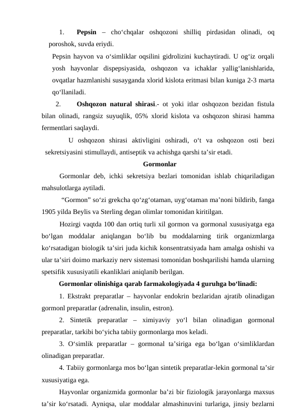 1.
Pepsin –  cho‘chqalar  oshqozoni  shilliq  pirdasidan  olinadi,  oq
poroshok, suvda eriydi.
Pepsin hayvon va o‘simliklar oqsilini gidrolizini kuchaytiradi. U og‘iz orqali
yosh  hayvonlar  dispepsiyasida,  oshqozon  va  ichaklar  yallig‘lanishlarida,
ovqatlar hazmlanishi susayganda xlorid kislota eritmasi bilan kuniga 2-3 marta
qo‘llaniladi.
2.
Oshqozon natural shirasi.- ot yoki itlar oshqozon bezidan fistula
bilan olinadi, rangsiz suyuqlik, 05% xlorid kislota va oshqozon shirasi hamma
fermentlari saqlaydi.
U  oshqozon  shirasi  aktivligini  oshiradi,  o‘t  va  oshqozon  osti  bezi
sekretsiyasini stimullaydi, antiseptik va achishga qarshi ta’sir etadi.
Gormonlar
Gormonlar deb, ichki sekretsiya bezlari tomonidan ishlab chiqariladigan
mahsulotlarga aytiladi.
 “Gormon” so‘zi grekcha qo‘zg‘otaman, uyg‘otaman ma’noni bildirib, fanga
1905 yilda Beylis va Sterling degan olimlar tomonidan kiritilgan.
Hozirgi vaqtda 100 dan ortiq turli xil gormon va gormonal xususiyatga ega
bo‘lgan  moddalar  aniqlangan  bo‘lib  bu  moddalarning  tirik  organizmlarga
ko‘rsatadigan biologik ta’siri juda kichik konsentratsiyada ham amalga oshishi va
ular ta’siri doimo markaziy nerv sistemasi tomonidan boshqarilishi hamda ularning
spetsifik xususiyatili ekanliklari aniqlanib berilgan. 
Gormonlar olinishiga qarab farmakologiyada 4 guruhga bo‘linadi:
1. Ekstrakt preparatlar – hayvonlar endokrin bezlaridan ajratib olinadigan
gormonl preparatlar (adrenalin, insulin, estron).
2.  Sintetik  preparatlar  –  ximiyaviy  yo‘l  bilan  olinadigan  gormonal
preparatlar, tarkibi bo‘yicha tabiiy gormonlarga mos keladi.
3. O‘simlik  preparatlar  – gormonal  ta’siriga  ega  bo‘lgan  o‘simliklardan
olinadigan preparatlar.
4. Tabiiy gormonlarga mos bo‘lgan sintetik preparatlar-lekin gormonal ta’sir
xususiyatiga ega.
Hayvonlar organizmida gormonlar ba’zi bir fiziologik jarayonlarga maxsus
ta’sir ko‘rsatadi. Ayniqsa, ular moddalar almashinuvini turlariga, jinsiy bezlarni
