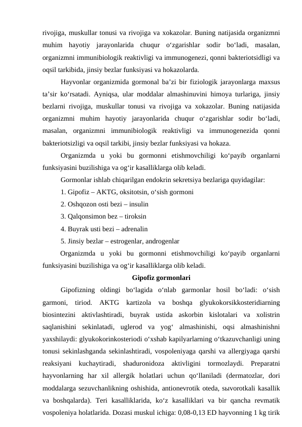 rivojiga, muskullar tonusi va rivojiga va xokazolar. Buning natijasida organizmni
muhim  hayotiy  jarayonlarida  chuqur  o‘zgarishlar  sodir  bo‘ladi,  masalan,
organizmni immunibiologik reaktivligi va immunogenezi, qonni bakteriotsidligi va
oqsil tarkibida, jinsiy bezlar funksiyasi va hokazolarda.
Hayvonlar organizmida gormonal ba’zi bir fiziologik jarayonlarga maxsus
ta’sir ko‘rsatadi. Ayniqsa, ular moddalar almashinuvini himoya turlariga, jinsiy
bezlarni rivojiga, muskullar tonusi va rivojiga va xokazolar. Buning natijasida
organizmni  muhim  hayotiy  jarayonlarida  chuqur  o‘zgarishlar  sodir  bo‘ladi,
masalan,  organizmni  immunibiologik  reaktivligi  va  immunogenezida  qonni
bakteriotsizligi va oqsil tarkibi, jinsiy bezlar funksiyasi va hokaza.
Organizmda  u  yoki  bu  gormonni  etishmovchiligi  ko‘payib  organlarni
funksiyasini buzilishiga va og‘ir kasalliklarga olib keladi.
Gormonlar ishlab chiqarilgan endokrin sekretsiya bezlariga quyidagilar:
1. Gipofiz – AKTG, oksitotsin, o‘sish gormoni
2. Oshqozon osti bezi – insulin
3. Qalqonsimon bez – tiroksin
4. Buyrak usti bezi – adrenalin
5. Jinsiy bezlar – estrogenlar, androgenlar
Organizmda  u  yoki  bu  gormonni  etishmovchiligi  ko‘payib  organlarni
funksiyasini buzilishiga va og‘ir kasalliklarga olib keladi.
Gipofiz gormonlari 
Gipofizning  oldingi  bo‘lagida  o‘nlab  garmonlar  hosil  bo‘ladi:  o‘sish
garmoni,  tiriod.  AKTG  kartizola  va  boshqa  glyukokorsikkosteridiarning
biosintezini  aktivlashtiradi,  buyrak  ustida  askorbin  kislotalari  va  xolistrin
saqlanishini  sekinlatadi,  uglerod  va  yog‘  almashinishi,  oqsi  almashinishni
yaxshilaydi: glyukokorinkosteriodi o‘xshab kapilyarlarning o‘tkazuvchanligi uning
tonusi sekinlashganda sekinlashtiradi, vospoleniyaga qarshi va allergiyaga qarshi
reaksiyani  kuchaytiradi,  shaduronidoza  aktivligini  tormozlaydi.  Preparatni
hayvonlarning  har  xil  allergik  holatlari  uchun  qo‘llaniladi  (dermatozlar,  dori
moddalarga sezuvchanlikning oshishida, antionevrotik oteda, sыvorotkali kasallik
va  boshqalarda).  Teri  kasalliklarida,  ko‘z  kasalliklari  va  bir  qancha  revmatik
vospoleniya holatlarida. Dozasi muskul ichiga: 0,08-0,13 ED hayvonning 1 kg tirik
