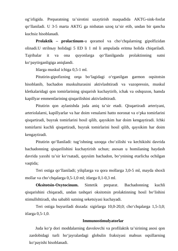 og‘irligida.  Preparatning  ta’sirotini  uzaytirish  maqsadida  AKTG-sink-fosfat
qo‘llaniladi. U 3-5 marta AKTG ga nisbatan uzoq ta’sir etib, undan bir qancha
kuchsiz hisoblanadi.
Prolaktik  –  prolactinum-u  qoramol  va  cho‘chqalarning  gipolfizidan
olinadi.U strilnыy holidagi 5 ED li 1 ml li ampulada eritma holida chiqariladi.
Tajribalar  it  va  ona  quyonlarga  qo‘llanilganda  prolaktinning  sutni
ko‘paytirganligiga aniqlandi.
Itlarga muskul ichiga 0,5-1 ml.
Pitutirin-gipofizning  orqa  bo‘lagidagi  o‘rganilgan  garmon  oqsitotsin
hisoblanib,  bachadon  muskulturasini  aktivlashtiradi  va  vazopressin,  muskul
kletkalaridagi qon tomirlarining qisqarish kuchaytirib, ichak va oshqozon, hamda
kapillyar emmentlarining qisqarilishini aktivlashtiradi.
Pitutirin  qon  aylanishda  juda  aniq  ta’sir  etadi.  Qisqartiradi  arteriyani,
arteriolalarni, kapillyarlar va har doim venalarni hatto noronat va o‘pka tomirlarini
qisqartiradi, buyrak tomirlarini hosil qilib, qaysikim har doim kengaytiradi. Ichki
tomirlarni kuchli qisqartiradi, buyrak tomirlarini hosil qilib, qaysikim har doim
kengaytiradi.
Pitutirin qo‘llaniladi: tug‘ishning uzoqqa cho‘zilishi va kechikishi davrida
bachadonning  qisqarilishini  kuchaytirish  uchun;  asosan  u  homilaning  haydash
davrida yaxshi ta’sir ko‘rsatadi, qaysiim bachadon, bo‘ynining etarlicha ochilgan
vaqtida;
Teri ostiga qo‘llaniladi; yilqilarga va qora mollarga 3,0-5 ml, mayda shoxli
mollar va cho‘chqalarga 0,5-1,0 ml; itlarga 0,1-0,3 ml.
Oksitotsin-Oxytocinum.
 Sintetik  preparat.  Bachadonning  kuchli
qisqarishini  chiqaradi,  undan  tashqari  oksitotsin  prolaktinning  hosil  bo‘lishini
stimullshtiradi, shu sababli sutning seketsiyasi kuchayadi.  
Teri ostiga buyuriladi dozada: sigirlarga 10,0-20,0; cho‘chqalarga 1,5-3,0;
itlarga 0,5-1,0.
Immunostimulyatorlar
      Juda ko‘p dori moddalarning davolovchi va profilaktik ta’sirining asosi qon
zardobidagi  turli  ho‘jayralardagi  globulin  fraksiyasi  mahsus  oqsillarning
ko‘payishi hisoblanadi. 
