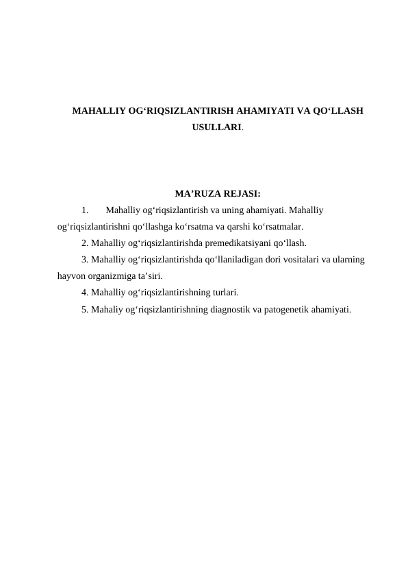 MAHALLIY OG‘RIQSIZLANTIRISH AHAMIYATI VA QO‘LLASH
USULLARI.
MA’RUZA REJASI:
1. 
Mahalliy og‘riqsizlantirish va uning ahamiyati. Mahalliy 
og‘riqsizlantirishni qo‘llashga ko‘rsatma va qarshi ko‘rsatmalar. 
2. Mahalliy og‘riqsizlantirishda premedikatsiyani qo‘llash. 
3. Mahalliy og‘riqsizlantirishda qo‘llaniladigan dori vositalari va ularning 
hayvon organizmiga ta’siri.
4. Mahalliy og‘riqsizlantirishning turlari. 
5. Mahaliy og‘riqsizlantirishning diagnostik va patogenetik ahamiyati.
