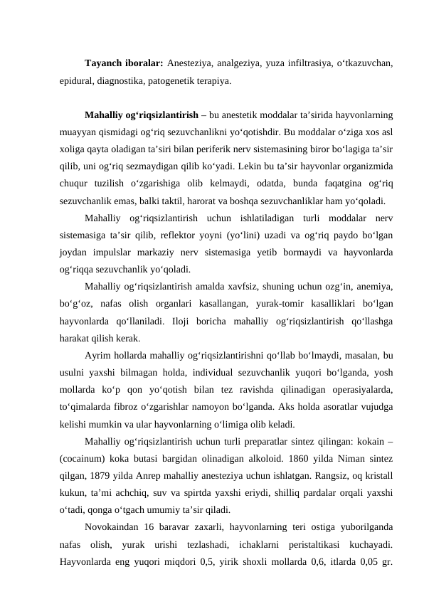 Tayanch iboralar: Anesteziya, analgeziya, yuza infiltrasiya, o‘tkazuvchan,
epidural, diagnostika, patogenetik terapiya.
Mahalliy og‘riqsizlantirish – bu anestetik moddalar ta’sirida hayvonlarning
muayyan qismidagi og‘riq sezuvchanlikni yo‘qotishdir. Bu moddalar o‘ziga xos asl
xoliga qayta oladigan ta’siri bilan periferik nerv sistemasining biror bo‘lagiga ta’sir
qilib, uni og‘riq sezmaydigan qilib ko‘yadi. Lekin bu ta’sir hayvonlar organizmida
chuqur  tuzilish  o‘zgarishiga  olib  kelmaydi,  odatda,  bunda  faqatgina  og‘riq
sezuvchanlik emas, balki taktil, harorat va boshqa sezuvchanliklar ham yo‘qoladi.
Mahalliy  og‘riqsizlantirish  uchun  ishlatiladigan  turli  moddalar  nerv
sistemasiga ta’sir qilib, reflektor yoyni (yo‘lini) uzadi va og‘riq paydo bo‘lgan
joydan  impulslar  markaziy  nerv  sistemasiga  yetib  bormaydi  va  hayvonlarda
og‘riqqa sezuvchanlik yo‘qoladi.
Mahalliy og‘riqsizlantirish amalda xavfsiz, shuning uchun ozg‘in, anemiya,
bo‘g‘oz,  nafas  olish  organlari  kasallangan,  yurak-tomir  kasalliklari  bo‘lgan
hayvonlarda  qo‘llaniladi.  Iloji  boricha  mahalliy  og‘riqsizlantirish  qo‘llashga
harakat qilish kerak.
Ayrim hollarda mahalliy og‘riqsizlantirishni qo‘llab bo‘lmaydi, masalan, bu
usulni yaxshi bilmagan holda, individual sezuvchanlik yuqori bo‘lganda, yosh
mollarda  ko‘p  qon  yo‘qotish  bilan  tez  ravishda  qilinadigan  operasiyalarda,
to‘qimalarda fibroz o‘zgarishlar namoyon bo‘lganda. Aks holda asoratlar vujudga
kelishi mumkin va ular hayvonlarning o‘limiga olib keladi.
Mahalliy og‘riqsizlantirish uchun turli preparatlar sintez qilingan: kokain –
(cocainum) koka butasi bargidan olinadigan alkoloid. 1860 yilda Niman sintez
qilgan, 1879 yilda Anrep mahalliy anesteziya uchun ishlatgan. Rangsiz, oq kristall
kukun, ta’mi achchiq, suv va spirtda yaxshi eriydi, shilliq pardalar orqali yaxshi
o‘tadi, qonga o‘tgach umumiy ta’sir qiladi.
Novokaindan 16 baravar  zaxarli, hayvonlarning teri  ostiga  yuborilganda
nafas  olish,  yurak  urishi  tezlashadi,  ichaklarni  peristaltikasi  kuchayadi.
Hayvonlarda eng yuqori miqdori 0,5, yirik shoxli mollarda 0,6, itlarda 0,05 gr.

